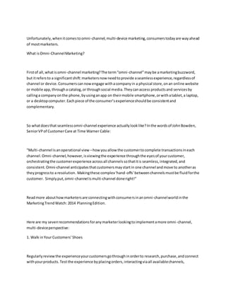Unfortunately,whenitcomestoomni-channel,multi-device marketing,consumerstodayare wayahead
of mostmarketers.
What isOmni-ChannelMarketing?
Firstof all,whatisomni-channel marketing?The term“omni-channel”maybe amarketingbuzzword,
but itrefersto a significantshift:marketersnow needtoprovide aseamlessexperience,regardlessof
channel or device.Consumerscannowengage withacompanyin a physical store,onan online website
or mobile app,througha catalog,or throughsocial media.Theycanaccess productsand servicesby
callinga companyonthe phone,byusinganapp on theirmobile smartphone,orwithatablet,a laptop,
or a desktopcomputer.Eachpiece of the consumer’sexperienceshouldbe consistentand
complementary.
So whatdoesthat seamlessomni-channel experience actuallylooklike?Inthe wordsof JohnBowden,
SeniorVPof CustomerCare at Time Warner Cable:
“Multi-channel isanoperational view –how youallow the customertocomplete transactionsineach
channel.Omni-channel,however,isviewingthe experience throughthe eyesof yourcustomer,
orchestratingthe customerexperience acrossall channelssothatitis seamless,integrated,and
consistent.Omni-channel anticipatesthatcustomersmaystartin one channel andmove to anotheras
theyprogressto a resolution. Makingthese complex‘hand-offs’betweenchannelsmustbe fluidforthe
customer. Simplyput,omni-channelismulti-channel doneright!”
Readmore abouthowmarketersare connectingwithconsumersinanomni-channelworldinthe
MarketingTrendWatch: 2014 PlanningEdition.
Here are my sevenrecommendationsforanymarketerlookingtoimplementamore omni-channel,
multi-deviceperspective:
1. Walk inYour Customers’Shoes
Regularlyreviewthe experienceyourcustomersgothroughinorderto research,purchase,andconnect
withyourproducts.Test the experience byplacingorders,interactingviaall availablechannels,
 