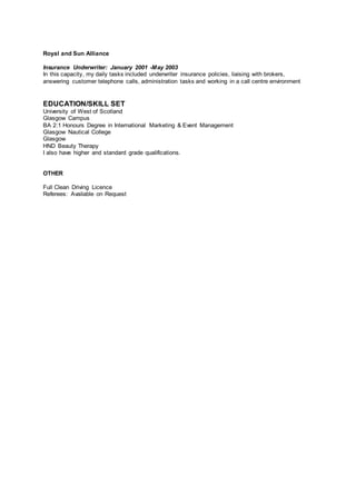 Royal and Sun Alliance
Insurance Underwriter: January 2001 -May 2003
In this capacity, my daily tasks included underwriter insurance policies, liaising with brokers,
answering customer telephone calls, administration tasks and working in a call centre environment
EDUCATION/SKILL SET
University of West of Scotland
Glasgow Campus
BA 2:1 Honours Degree in International Marketing & Event Management
Glasgow Nautical College
Glasgow
HND Beauty Therapy
I also have higher and standard grade qualifications.
OTHER
Full Clean Driving Licence
Referees: Available on Request
 