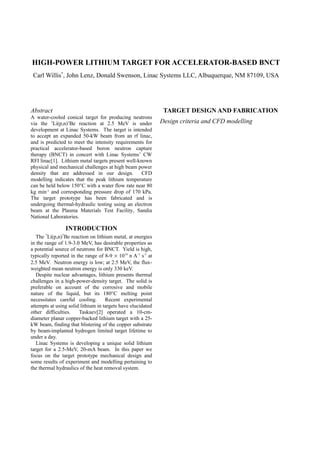 HIGH-POWER LITHIUM TARGET FOR ACCELERATOR-BASED BNCT
Carl Willis*
, John Lenz, Donald Swenson, Linac Systems LLC, Albuquerque, NM 87109, USA
Abstract
A water-cooled conical target for producing neutrons
via the 7
Li(p,n)7
Be reaction at 2.5 MeV is under
development at Linac Systems. The target is intended
to accept an expanded 50-kW beam from an rf linac,
and is predicted to meet the intensity requirements for
practical accelerator-based boron neutron capture
therapy (BNCT) in concert with Linac Systems’ CW
RFI linac[1]. Lithium metal targets present well-known
physical and mechanical challenges at high beam power
density that are addressed in our design. CFD
modelling indicates that the peak lithium temperature
can be held below 150°C with a water flow rate near 80
kg min-1
and corresponding pressure drop of 170 kPa.
The target prototype has been fabricated and is
undergoing thermal-hydraulic testing using an electron
beam at the Plasma Materials Test Facility, Sandia
National Laboratories.
INTRODUCTION
The 7
Li(p,n)7
Be reaction on lithium metal, at energies
in the range of 1.9-3.0 MeV, has desirable properties as
a potential source of neutrons for BNCT. Yield is high,
typically reported in the range of 8-9 × 1014
n A-1
s-1
at
2.5 MeV. Neutron energy is low; at 2.5 MeV, the flux-
weighted mean neutron energy is only 330 keV.
Despite nuclear advantages, lithium presents thermal
challenges in a high-power-density target. The solid is
preferable on account of the corrosive and mobile
nature of the liquid, but its 180°C melting point
necessitates careful cooling. Recent experimental
attempts at using solid lithium in targets have elucidated
other difficulties. Taskaev[2] operated a 10-cm-
diameter planar copper-backed lithium target with a 25-
kW beam, finding that blistering of the copper substrate
by beam-implanted hydrogen limited target lifetime to
under a day.
Linac Systems is developing a unique solid lithium
target for a 2.5-MeV, 20-mA beam. In this paper we
focus on the target prototype mechanical design and
some results of experiment and modelling pertaining to
the thermal hydraulics of the heat removal system.
TARGET DESIGN AND FABRICATION
Design criteria and CFD modelling
 