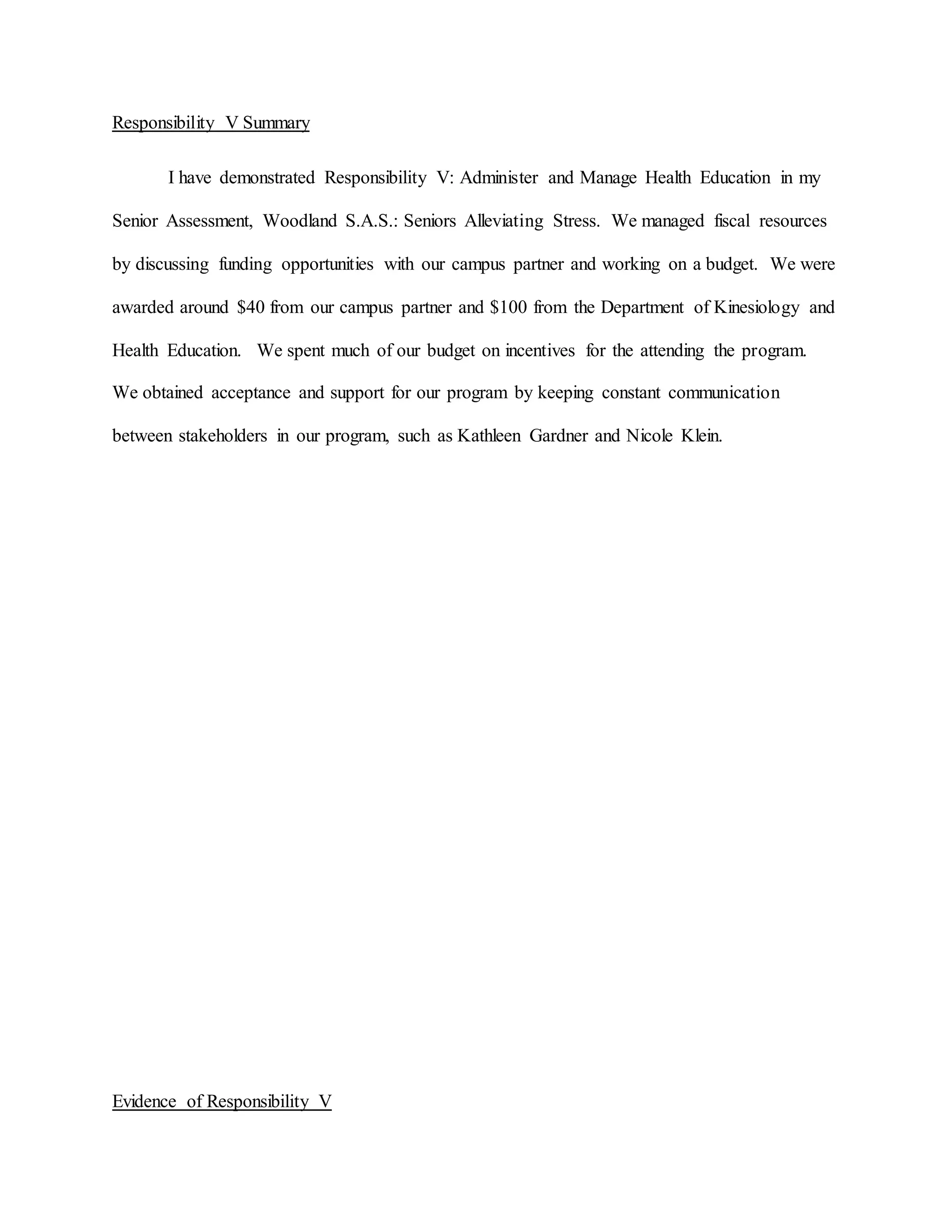 Responsibility V Summary
I have demonstrated Responsibility V: Administer and Manage Health Education in my
Senior Assessment, Woodland S.A.S.: Seniors Alleviating Stress. We managed fiscal resources
by discussing funding opportunities with our campus partner and working on a budget. We were
awarded around $40 from our campus partner and $100 from the Department of Kinesiology and
Health Education. We spent much of our budget on incentives for the attending the program.
We obtained acceptance and support for our program by keeping constant communication
between stakeholders in our program, such as Kathleen Gardner and Nicole Klein.
Evidence of Responsibility V
 