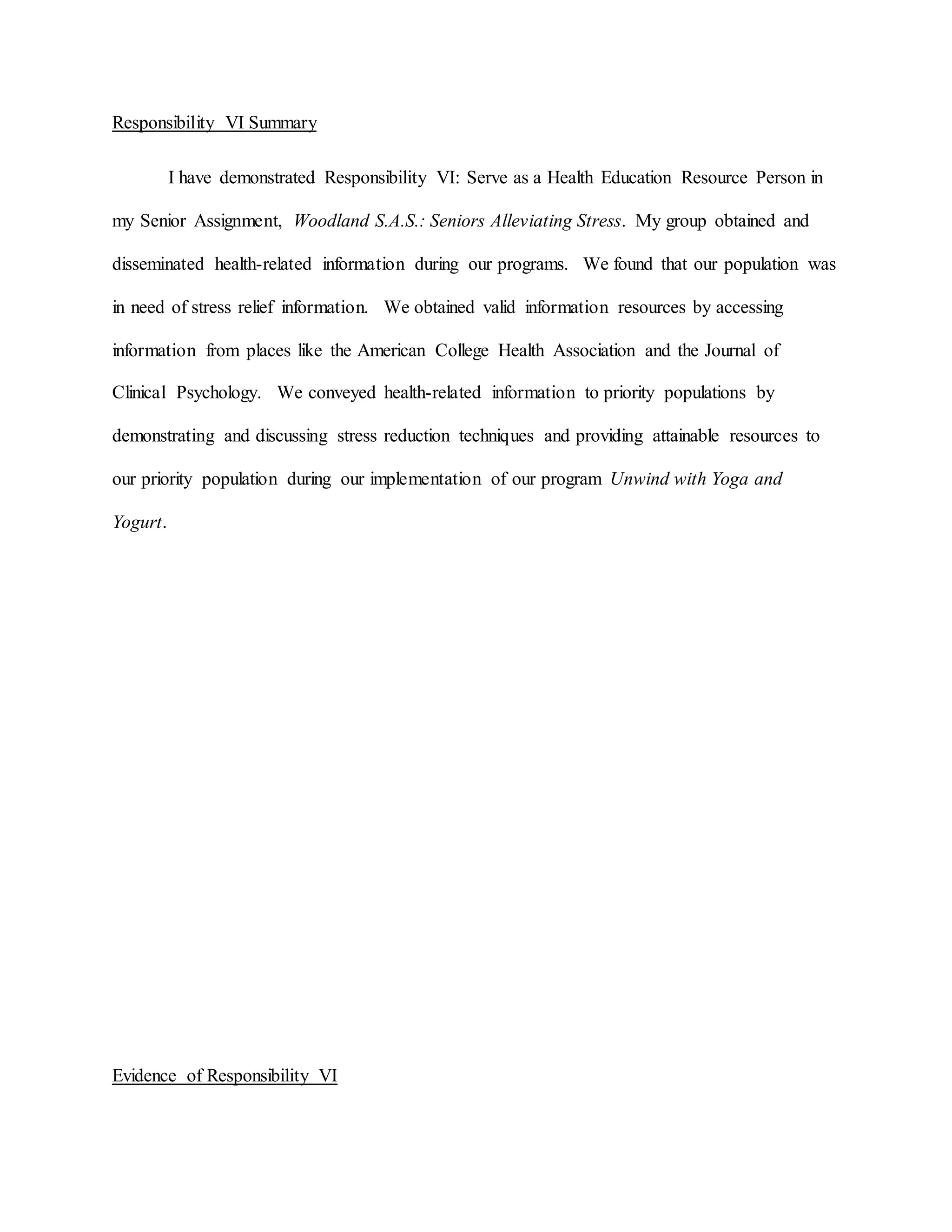 Responsibility VI Summary
I have demonstrated Responsibility VI: Serve as a Health Education Resource Person in
my Senior Assignment, Woodland S.A.S.: Seniors Alleviating Stress. My group obtained and
disseminated health-related information during our programs. We found that our population was
in need of stress relief information. We obtained valid information resources by accessing
information from places like the American College Health Association and the Journal of
Clinical Psychology. We conveyed health-related information to priority populations by
demonstrating and discussing stress reduction techniques and providing attainable resources to
our priority population during our implementation of our program Unwind with Yoga and
Yogurt.
Evidence of Responsibility VI
 