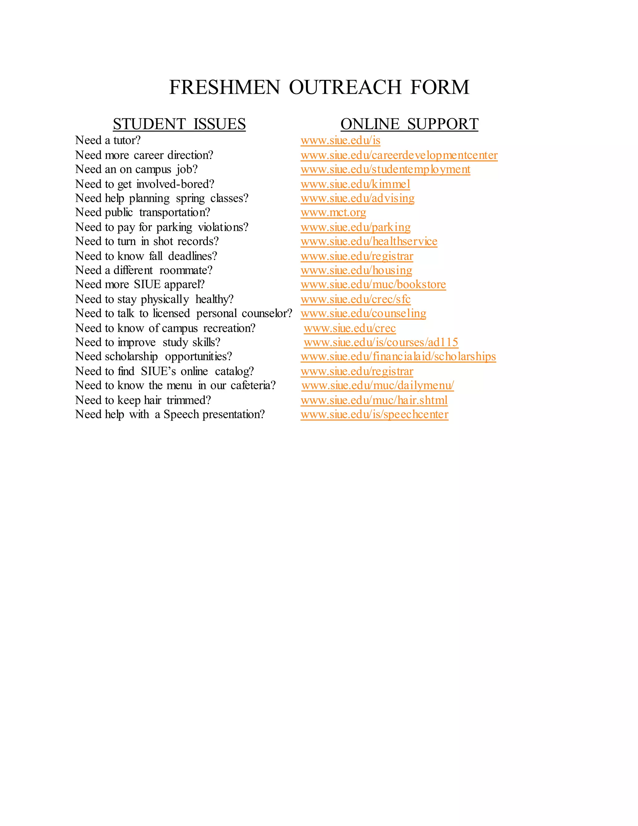 FRESHMEN OUTREACH FORM
STUDENT ISSUES ONLINE SUPPORT
Need a tutor? www.siue.edu/is
Need more career direction? www.siue.edu/careerdevelopmentcenter
Need an on campus job? www.siue.edu/studentemployment
Need to get involved-bored? www.siue.edu/kimmel
Need help planning spring classes? www.siue.edu/advising
Need public transportation? www.mct.org
Need to pay for parking violations? www.siue.edu/parking
Need to turn in shot records? www.siue.edu/healthservice
Need to know fall deadlines? www.siue.edu/registrar
Need a different roommate? www.siue.edu/housing
Need more SIUE apparel? www.siue.edu/muc/bookstore
Need to stay physically healthy? www.siue.edu/crec/sfc
Need to talk to licensed personal counselor? www.siue.edu/counseling
Need to know of campus recreation? www.siue.edu/crec
Need to improve study skills? www.siue.edu/is/courses/ad115
Need scholarship opportunities? www.siue.edu/financialaid/scholarships
Need to find SIUE’s online catalog? www.siue.edu/registrar
Need to know the menu in our cafeteria? www.siue.edu/muc/dailymenu/
Need to keep hair trimmed? www.siue.edu/muc/hair.shtml
Need help with a Speech presentation? www.siue.edu/is/speechcenter
 
