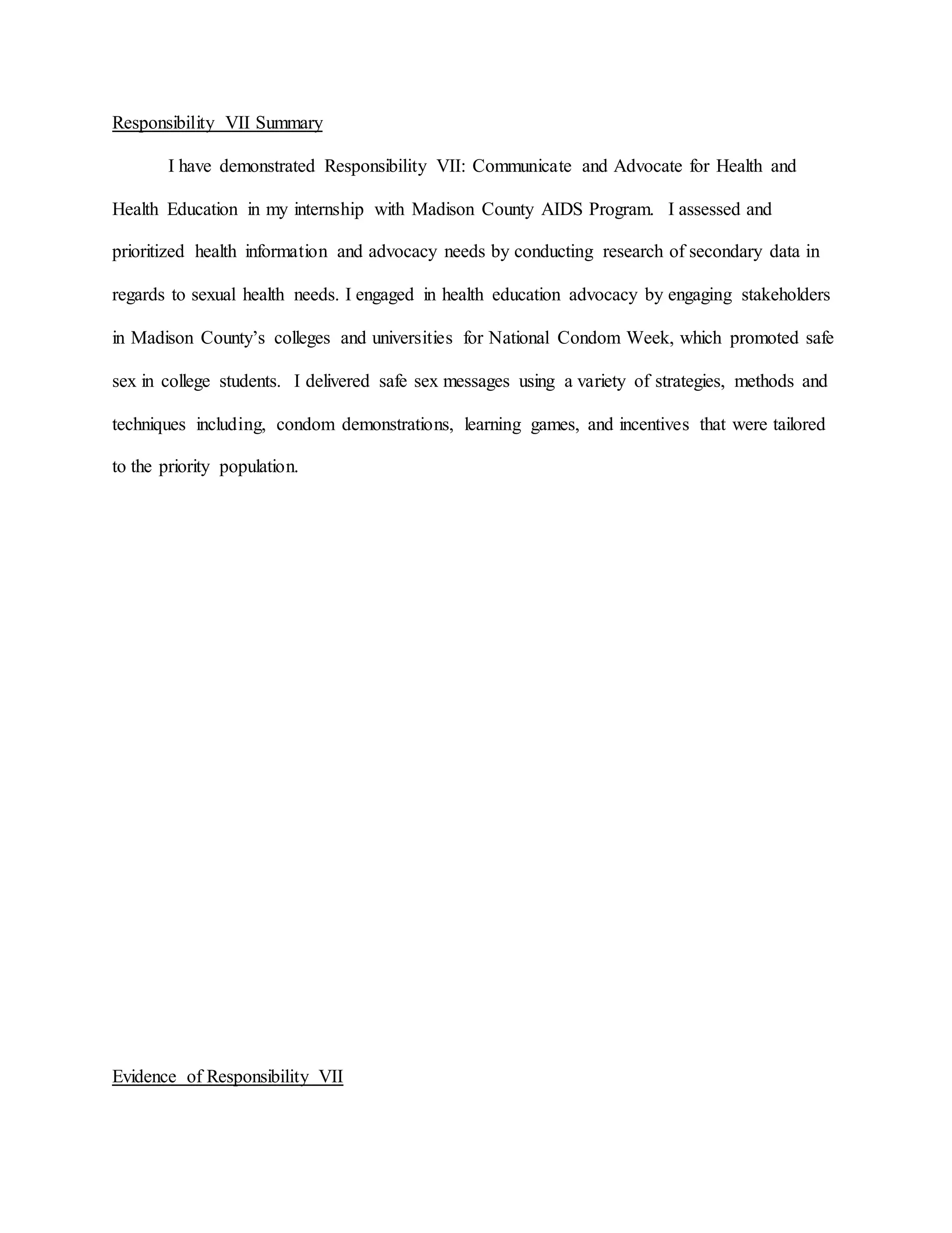 Responsibility VII Summary
I have demonstrated Responsibility VII: Communicate and Advocate for Health and
Health Education in my internship with Madison County AIDS Program. I assessed and
prioritized health information and advocacy needs by conducting research of secondary data in
regards to sexual health needs. I engaged in health education advocacy by engaging stakeholders
in Madison County’s colleges and universities for National Condom Week, which promoted safe
sex in college students. I delivered safe sex messages using a variety of strategies, methods and
techniques including, condom demonstrations, learning games, and incentives that were tailored
to the priority population.
Evidence of Responsibility VII
 