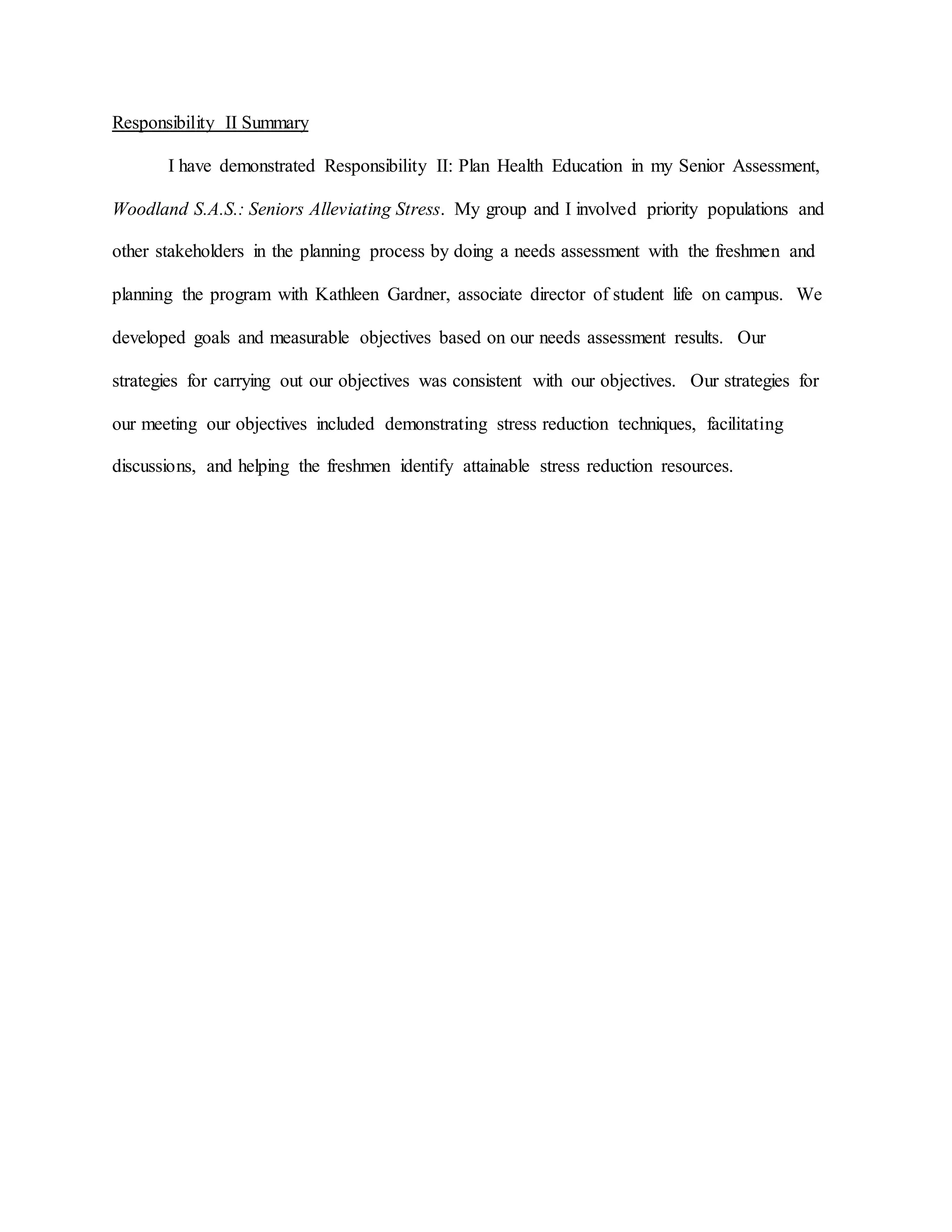 Responsibility II Summary
I have demonstrated Responsibility II: Plan Health Education in my Senior Assessment,
Woodland S.A.S.: Seniors Alleviating Stress. My group and I involved priority populations and
other stakeholders in the planning process by doing a needs assessment with the freshmen and
planning the program with Kathleen Gardner, associate director of student life on campus. We
developed goals and measurable objectives based on our needs assessment results. Our
strategies for carrying out our objectives was consistent with our objectives. Our strategies for
our meeting our objectives included demonstrating stress reduction techniques, facilitating
discussions, and helping the freshmen identify attainable stress reduction resources.
 