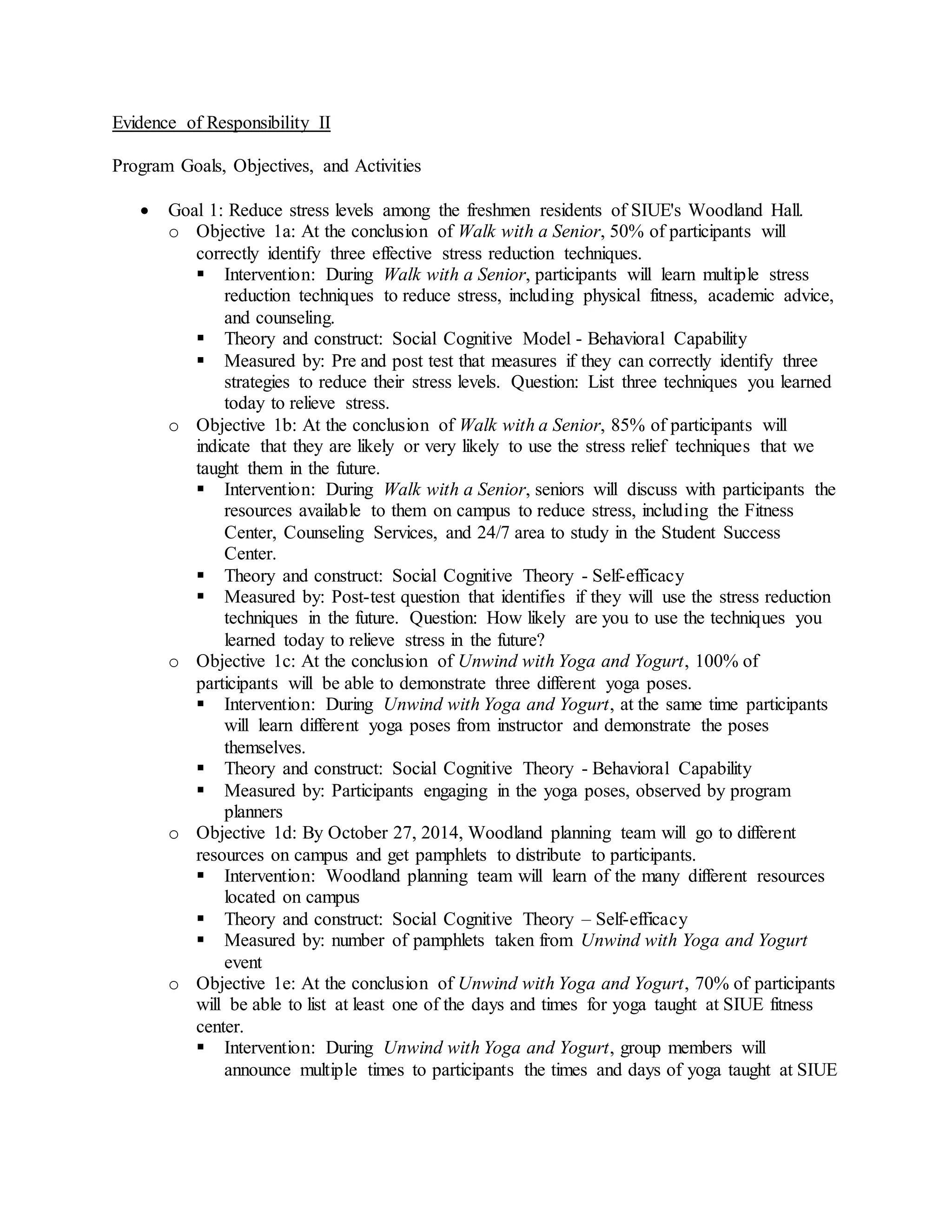 Evidence of Responsibility II
Program Goals, Objectives, and Activities
 Goal 1: Reduce stress levels among the freshmen residents of SIUE's Woodland Hall.
o Objective 1a: At the conclusion of Walk with a Senior, 50% of participants will
correctly identify three effective stress reduction techniques.
 Intervention: During Walk with a Senior, participants will learn multiple stress
reduction techniques to reduce stress, including physical fitness, academic advice,
and counseling.
 Theory and construct: Social Cognitive Model - Behavioral Capability
 Measured by: Pre and post test that measures if they can correctly identify three
strategies to reduce their stress levels. Question: List three techniques you learned
today to relieve stress.
o Objective 1b: At the conclusion of Walk with a Senior, 85% of participants will
indicate that they are likely or very likely to use the stress relief techniques that we
taught them in the future.
 Intervention: During Walk with a Senior, seniors will discuss with participants the
resources available to them on campus to reduce stress, including the Fitness
Center, Counseling Services, and 24/7 area to study in the Student Success
Center.
 Theory and construct: Social Cognitive Theory - Self-efficacy
 Measured by: Post-test question that identifies if they will use the stress reduction
techniques in the future. Question: How likely are you to use the techniques you
learned today to relieve stress in the future?
o Objective 1c: At the conclusion of Unwind with Yoga and Yogurt, 100% of
participants will be able to demonstrate three different yoga poses.
 Intervention: During Unwind with Yoga and Yogurt, at the same time participants
will learn different yoga poses from instructor and demonstrate the poses
themselves.
 Theory and construct: Social Cognitive Theory - Behavioral Capability
 Measured by: Participants engaging in the yoga poses, observed by program
planners
o Objective 1d: By October 27, 2014, Woodland planning team will go to different
resources on campus and get pamphlets to distribute to participants.
 Intervention: Woodland planning team will learn of the many different resources
located on campus
 Theory and construct: Social Cognitive Theory – Self-efficacy
 Measured by: number of pamphlets taken from Unwind with Yoga and Yogurt
event
o Objective 1e: At the conclusion of Unwind with Yoga and Yogurt, 70% of participants
will be able to list at least one of the days and times for yoga taught at SIUE fitness
center.
 Intervention: During Unwind with Yoga and Yogurt, group members will
announce multiple times to participants the times and days of yoga taught at SIUE
 