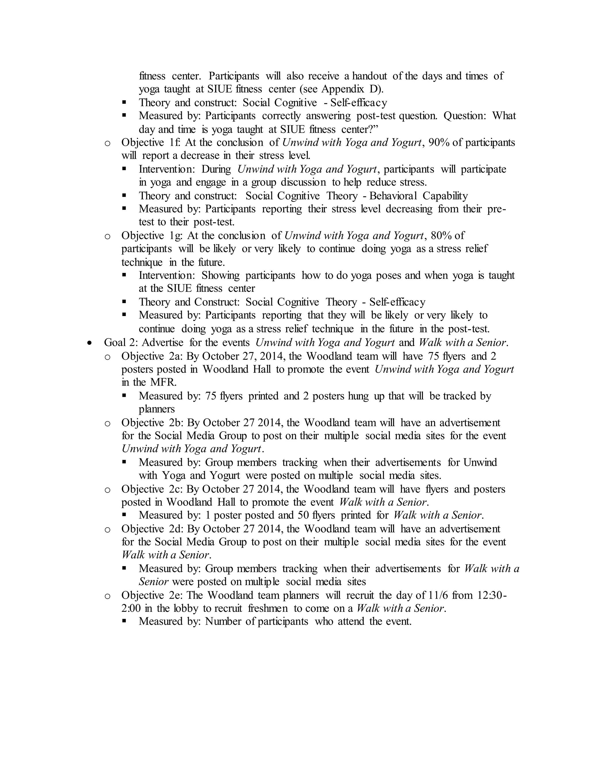 fitness center. Participants will also receive a handout of the days and times of
yoga taught at SIUE fitness center (see Appendix D).
 Theory and construct: Social Cognitive - Self-efficacy
 Measured by: Participants correctly answering post-test question. Question: What
day and time is yoga taught at SIUE fitness center?”
o Objective 1f: At the conclusion of Unwind with Yoga and Yogurt, 90% of participants
will report a decrease in their stress level.
 Intervention: During Unwind with Yoga and Yogurt, participants will participate
in yoga and engage in a group discussion to help reduce stress.
 Theory and construct: Social Cognitive Theory - Behavioral Capability
 Measured by: Participants reporting their stress level decreasing from their pre-
test to their post-test.
o Objective 1g: At the conclusion of Unwind with Yoga and Yogurt, 80% of
participants will be likely or very likely to continue doing yoga as a stress relief
technique in the future.
 Intervention: Showing participants how to do yoga poses and when yoga is taught
at the SIUE fitness center
 Theory and Construct: Social Cognitive Theory - Self-efficacy
 Measured by: Participants reporting that they will be likely or very likely to
continue doing yoga as a stress relief technique in the future in the post-test.
 Goal 2: Advertise for the events Unwind with Yoga and Yogurt and Walk with a Senior.
o Objective 2a: By October 27, 2014, the Woodland team will have 75 flyers and 2
posters posted in Woodland Hall to promote the event Unwind with Yoga and Yogurt
in the MFR.
 Measured by: 75 flyers printed and 2 posters hung up that will be tracked by
planners
o Objective 2b: By October 27 2014, the Woodland team will have an advertisement
for the Social Media Group to post on their multiple social media sites for the event
Unwind with Yoga and Yogurt.
 Measured by: Group members tracking when their advertisements for Unwind
with Yoga and Yogurt were posted on multiple social media sites.
o Objective 2c: By October 27 2014, the Woodland team will have flyers and posters
posted in Woodland Hall to promote the event Walk with a Senior.
 Measured by: 1 poster posted and 50 flyers printed for Walk with a Senior.
o Objective 2d: By October 27 2014, the Woodland team will have an advertisement
for the Social Media Group to post on their multiple social media sites for the event
Walk with a Senior.
 Measured by: Group members tracking when their advertisements for Walk with a
Senior were posted on multiple social media sites
o Objective 2e: The Woodland team planners will recruit the day of 11/6 from 12:30-
2:00 in the lobby to recruit freshmen to come on a Walk with a Senior.
 Measured by: Number of participants who attend the event.
 