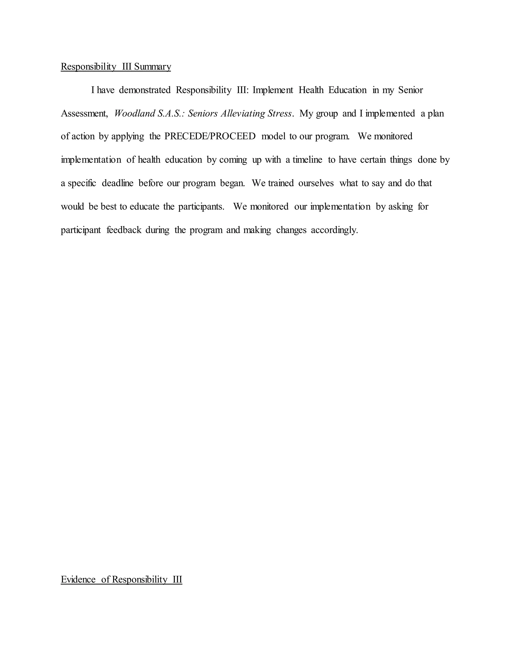 Responsibility III Summary
I have demonstrated Responsibility III: Implement Health Education in my Senior
Assessment, Woodland S.A.S.: Seniors Alleviating Stress. My group and I implemented a plan
of action by applying the PRECEDE/PROCEED model to our program. We monitored
implementation of health education by coming up with a timeline to have certain things done by
a specific deadline before our program began. We trained ourselves what to say and do that
would be best to educate the participants. We monitored our implementation by asking for
participant feedback during the program and making changes accordingly.
Evidence of Responsibility III
 