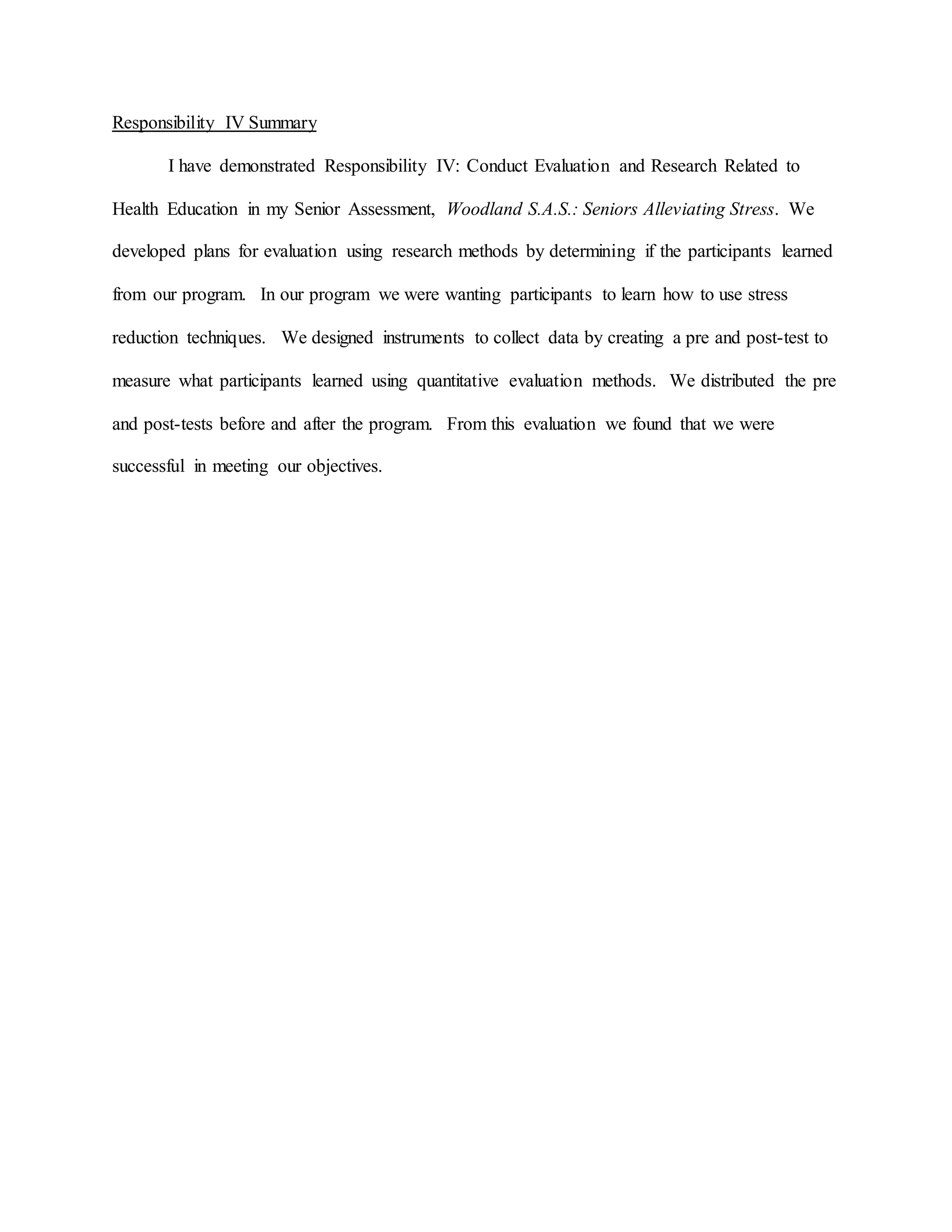 Responsibility IV Summary
I have demonstrated Responsibility IV: Conduct Evaluation and Research Related to
Health Education in my Senior Assessment, Woodland S.A.S.: Seniors Alleviating Stress. We
developed plans for evaluation using research methods by determining if the participants learned
from our program. In our program we were wanting participants to learn how to use stress
reduction techniques. We designed instruments to collect data by creating a pre and post-test to
measure what participants learned using quantitative evaluation methods. We distributed the pre
and post-tests before and after the program. From this evaluation we found that we were
successful in meeting our objectives.
 