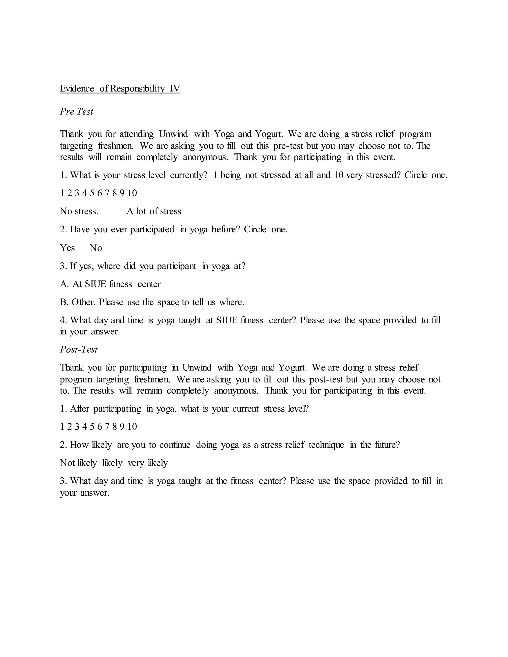 Evidence of Responsibility IV
Pre Test
Thank you for attending Unwind with Yoga and Yogurt. We are doing a stress relief program
targeting freshmen. We are asking you to fill out this pre-test but you may choose not to. The
results will remain completely anonymous. Thank you for participating in this event.
1. What is your stress level currently? 1 being not stressed at all and 10 very stressed? Circle one.
1 2 3 4 5 6 7 8 9 10
No stress. A lot of stress
2. Have you ever participated in yoga before? Circle one.
Yes No
3. If yes, where did you participant in yoga at?
A. At SIUE fitness center
B. Other. Please use the space to tell us where.
4. What day and time is yoga taught at SIUE fitness center? Please use the space provided to fill
in your answer.
Post-Test
Thank you for participating in Unwind with Yoga and Yogurt. We are doing a stress relief
program targeting freshmen. We are asking you to fill out this post-test but you may choose not
to. The results will remain completely anonymous. Thank you for participating in this event.
1. After participating in yoga, what is your current stress level?
1 2 3 4 5 6 7 8 9 10
2. How likely are you to continue doing yoga as a stress relief technique in the future?
Not likely likely very likely
3. What day and time is yoga taught at the fitness center? Please use the space provided to fill in
your answer.
 