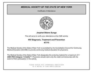 MEDICAL SOCIETY OF THE STATE OF NEW YORK
Certificate of Attendance
PLEASE RETAIN THIS ATTENDANCE CERTIFICATE
AS A RECORD OF YOUR PARTICIPATION
HIV Diagnosis, Treatment and Prevention
4/7/15
Josphat Obiero Sunga
This will serve to verify your attendance at the CME activity
The Medical Society of the State of New York is accredited by the Accreditation Council for Continuing
Medical Education (ACCME) to provide continuing medical education for physicians.
The Medical Society of the State of New York designates this enduring material for a maximum of 1
AMA PRA Category 1 Credits™. Physicians should claim only the credit commensurate with the
extent of their participation in the activity.
 