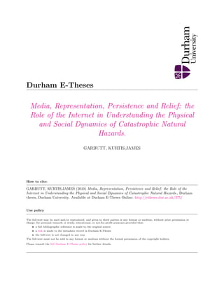 Durham E-Theses
Media, Representation, Persistence and Relief: the
Role of the Internet in Understanding the Physical
and Social Dynamics of Catastrophic Natural
Hazards.
GARBUTT, KURTIS,JAMES
How to cite:
GARBUTT, KURTIS,JAMES (2010) Media, Representation, Persistence and Relief: the Role of the
Internet in Understanding the Physical and Social Dynamics of Catastrophic Natural Hazards., Durham
theses, Durham University. Available at Durham E-Theses Online: http://etheses.dur.ac.uk/375/
Use policy
The full-text may be used and/or reproduced, and given to third parties in any format or medium, without prior permission or
charge, for personal research or study, educational, or not-for-proﬁt purposes provided that:
• a full bibliographic reference is made to the original source
• a link is made to the metadata record in Durham E-Theses
• the full-text is not changed in any way
The full-text must not be sold in any format or medium without the formal permission of the copyright holders.
Please consult the full Durham E-Theses policy for further details.
 