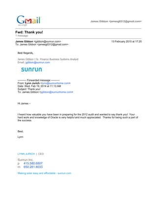 James Gibbon <jamesg0312@gmail.com>
Fwd: Thank you!
1 message
James Gibbon <jgibbon@sunrun.com> 13 February 2015 at 17:20
To: James Gibbon <jamesg0312@gmail.com>
Best Regards,
James Gibbon | Sr. Finance Business Systems Analyst
Email: jgibbon@sunrun.com
---------- Forwarded message ----------
From: Lynn Jurich >lynn@sunrunhome.com<
Date: Wed, Feb 19, 2014 at 11:13 AM
Subject: Thank you!
To: James Gibbon <jgibbon@sunrunhome.com>
Hi James –
I heard how valuable you have been in preparing for the 2012 audit and wanted to say thank you! Your
hard work and knowledge of Oracle is very helpful and much appreciated. Thanks for being such a part of
the success.
Best,
Lynn
LYNN JURICH | CEO
Sunrun Inc.
p 415.580.6807
m 650.281.8033
Making solar easy and affordable - sunrun.com
 