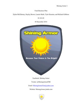 Shining Armor 1
!
Be
Final Business Plan
Dylan McElhenny, Hayley Brown, Lauren Merk, Tyler Houston, and Michael Gibbons
EI 101:05
05 December 2014
!
!
!
!
!
!
!
!
!
!
!
!
!
!
!
!
!
!
!
!
!
!
!
!
!
!
!
!
Facebook: Shining Armor
Twitter: @ShiningArmorFBE
Email: ShiningArmorTint@yahoo.com
Website: ShiningArmor.jimdo.com
 
