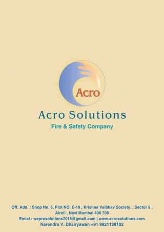 Acro Solutions
Fire & Safety Company
Off. Add. : Shop No. 6, Plot NO. E-19 , Krishna Vaibhav Society. , Sector 9 ,
Airoli , Navi Mumbai 400 708
Emial : weprosolutions2015@gmail.com | www.acrosolutions.com
Narendra V. Dhairyawan +91 9821138102
 