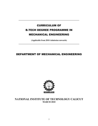 1
CURRICULUM OF
B.TECH DEGREE PROGRAMME IN
MECHANICAL ENGINEERING
(Applicable from 2010 Admission onwards)
DEPARTMENT OF MECHANICAL ENGINEERING
NATIONAL INSTITUTE OF TECHNOLOGY CALICUT
MARCH 2010
 