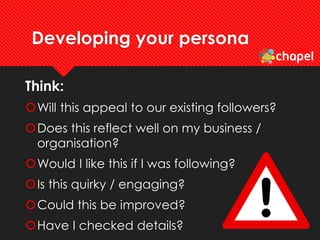 Developing your persona
Think:
Will this appeal to our existing followers?
Does this reflect well on my business /
organisation?
Would I like this if I was following?
Is this quirky / engaging?
Could this be improved?
Have I checked details?
 