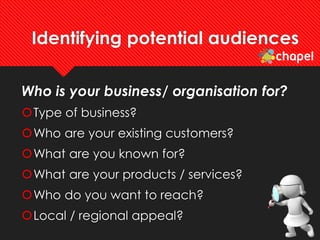 Identifying potential audiences
Who is your business/ organisation for?
Type of business?
Who are your existing customers?
What are you known for?
What are your products / services?
Who do you want to reach?
Local / regional appeal?
 