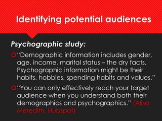 Identifying potential audiences
Psychographic study:
“Demographic information includes gender,
age, income, marital status – the dry facts.
Psychographic information might be their
habits, hobbies, spending habits and values.”
“You can only effectively reach your target
audience when you understand both their
demographics and psychographics.” (Alisa
Meredith, Hubspot)
 