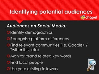 Identifying potential audiences
Audiences on Social Media:
Identify demographics
Recognise platform differences
Find relevant communities (i.e. Google+ /
Twitter lists, etc)
Monitor brand related key words
Find local people
Use your existing followers
 