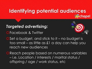 Identifying potential audiences
Targeted advertising:
Facebook & Twitter
Set a budget, and stick to it – no budget is
too small – as little as £1 a day can help you
reach new audiences
Reach people based on numerous variables
– i.e. Location / interests / marital status /
offspring / age / work status, etc
 