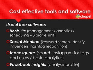 Cost effective tools and software
Useful free software:
Hootsuite (management / analytics /
scheduling – 3 profile limit)
Social Mention (keyword search, identify
influencers, hashtag recognition)
Iconosquare (search Instagram for tags
and users / basic analytics)
Facebook insights (analyse profile)
 