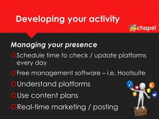 Developing your activity
Managing your presence
Schedule time to check / update platforms
every day
Free management software – i.e. Hootsuite
Understand platforms
Use content plans
Real-time marketing / posting
 