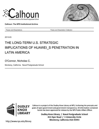 Calhoun: The NPS Institutional Archive
Theses and Dissertations Thesis and Dissertation Collection
2013-03
THE LONG-TERM U.S. STRATEGIC
IMPLICATIONS OF HUAWEI_S PENETRATION IN
LATIN AMERICA
O'Connor, Nicholas C.
Monterey, California. Naval Postgraduate School
http://hdl.handle.net/10945/32876
 