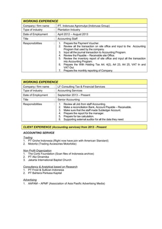 WORKING EXPERIENCE
Company / firm name : PT. Indonusa Agromulya (Indonusa Group)
Type of industry : Plantation Industry
Date of Employment : April 2012 – August 2013
Title : Accounting Staff
Responsibilities : 1. Prepare the Payment Voucher.
2. Review all the transaction on site office and input to the Accounting
Program that used by the company.
3. Input all the journal transaction to Accounting Program.
4. Review tha Payable – Receivable site Office.
5. Review the inventory report of site office and input all the transaction
into Accounting Program.
6. Prepare the With Holding Tax Art. 4(2), Art 23, Art 25, VAT In and
VAT Out.
7. Prepare the monthly reporting of Company
WORKING EXPERIENCE
Company / firm name : LF Consulting Tax & Financial Services
Type of industry : Accounting Services
Date of Employment : September 2013 – Present
Title : Senior Accounting
Responsibilities : 1. Review all Job from staff Accounting.
2. Make a reconciliation Bank, Account Payable – Receivable.
3. Make sure that the staff made Subledger Account.
4. Prepare the report for the manager.
5. Prepare for tax calculation.
6. Supporting external auditor for all the data they need.
CLIENT EXPERIENCE (Accounting services) from 2013 - Present
ACCOUNTING SERVICE
Trading
1. PT Grohe Indonesia (Right now have join with American Standard)
2. Motoritz (Trading Accesories Motorbike)
Non Profit Organization
1. The Corts Foundation (Scan files of Indonesia archive)
2. PT Aliz Dinamika
3. Jakarta International Baptist Church
Consultancy & Analytical based on Research
1. PT Frost & Sullivan Indonesia
2. PT Bahtera Perkasa Kapital
Advertising
1. AAPAM – APMF (Association of Asia Pasific Advertising Media)
 