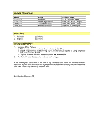 FORMAL EDUCATIONS
Period Grade School’s name
2005-2009 University STIE Kesatuan, Bogor
2002-2005 Senior High School SMA SATU BAKTI, Bogor
1999-2002 Junior High School SMP SATU BAKTI, Bogor
1993-1999 Elementary School SD BUDI MULIA Bogor
LANGUAGE
1. Indonesia (Excellent)
2. English (Excellent)
COMPUTER LITERACY
1. Microsoft Office Package
a. Able to create various business documents using Ms. Word
b. Expert in performing audit working paper, create various reports by using templates
and features in Ms. Excel
c. Capable to create business presentation with Ms. PowerPoint
2. Familiar with several accounting software such as Myob
I, the undersigned, certify that to the best of my knowledge and belief, this resume correctly
describes myself, my qualification and my experience. I understand that any willful misstatement
described herein may lead to my disqualification.
Leo Christian Rhemrev, SE
 