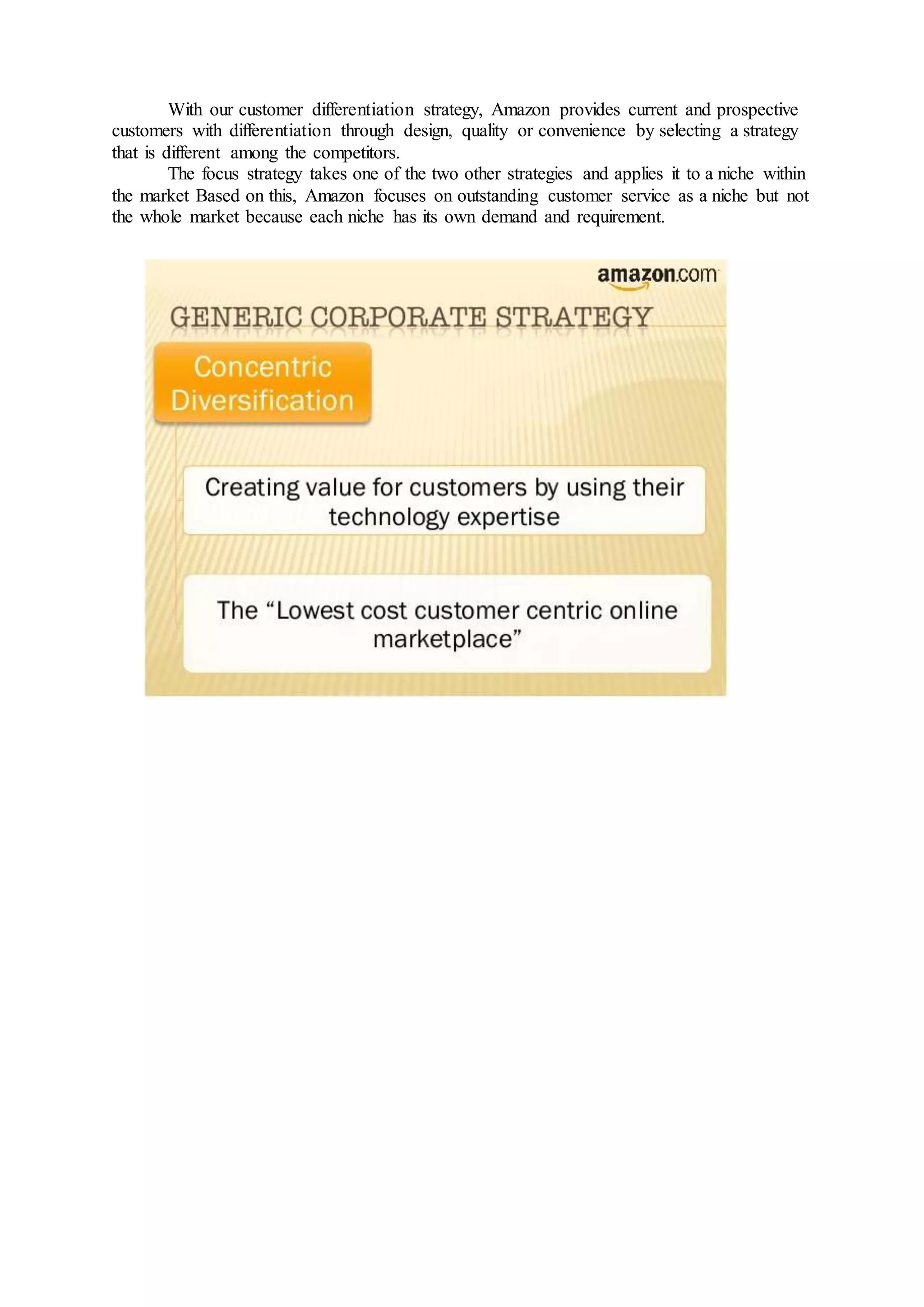 With our customer differentiation strategy, Amazon provides current and prospective
customers with differentiation through design, quality or convenience by selecting a strategy
that is different among the competitors.
The focus strategy takes one of the two other strategies and applies it to a niche within
the market Based on this, Amazon focuses on outstanding customer service as a niche but not
the whole market because each niche has its own demand and requirement.
 