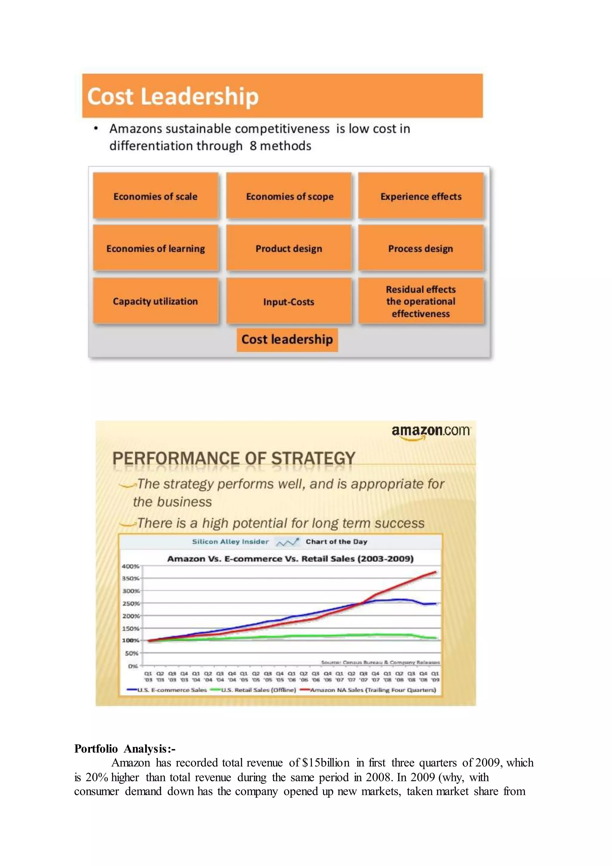 Portfolio Analysis:-
Amazon has recorded total revenue of $15billion in first three quarters of 2009, which
is 20% higher than total revenue during the same period in 2008. In 2009 (why, with
consumer demand down has the company opened up new markets, taken market share from
 