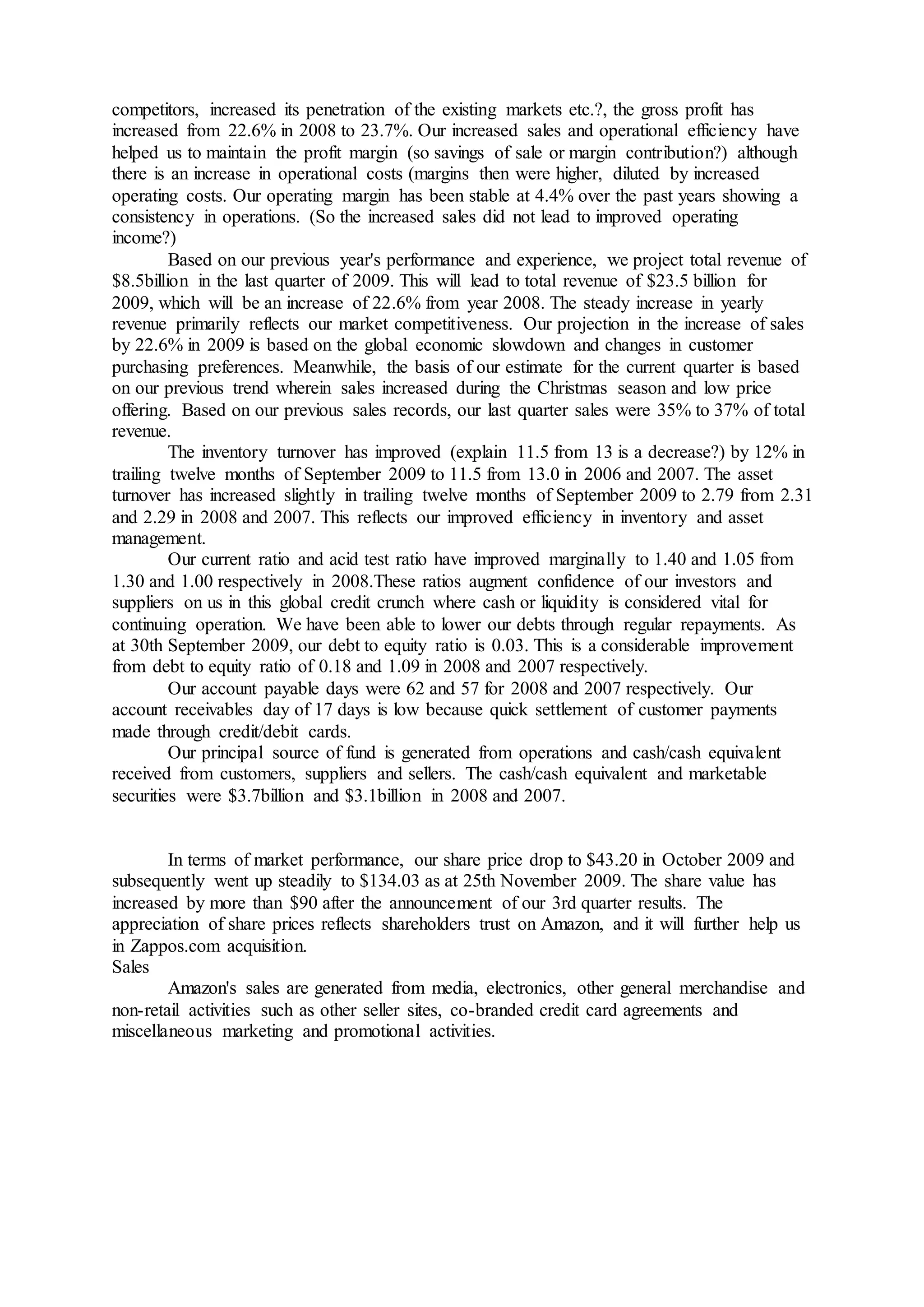 competitors, increased its penetration of the existing markets etc.?, the gross profit has
increased from 22.6% in 2008 to 23.7%. Our increased sales and operational efficiency have
helped us to maintain the profit margin (so savings of sale or margin contribution?) although
there is an increase in operational costs (margins then were higher, diluted by increased
operating costs. Our operating margin has been stable at 4.4% over the past years showing a
consistency in operations. (So the increased sales did not lead to improved operating
income?)
Based on our previous year's performance and experience, we project total revenue of
$8.5billion in the last quarter of 2009. This will lead to total revenue of $23.5 billion for
2009, which will be an increase of 22.6% from year 2008. The steady increase in yearly
revenue primarily reflects our market competitiveness. Our projection in the increase of sales
by 22.6% in 2009 is based on the global economic slowdown and changes in customer
purchasing preferences. Meanwhile, the basis of our estimate for the current quarter is based
on our previous trend wherein sales increased during the Christmas season and low price
offering. Based on our previous sales records, our last quarter sales were 35% to 37% of total
revenue.
The inventory turnover has improved (explain 11.5 from 13 is a decrease?) by 12% in
trailing twelve months of September 2009 to 11.5 from 13.0 in 2006 and 2007. The asset
turnover has increased slightly in trailing twelve months of September 2009 to 2.79 from 2.31
and 2.29 in 2008 and 2007. This reflects our improved efficiency in inventory and asset
management.
Our current ratio and acid test ratio have improved marginally to 1.40 and 1.05 from
1.30 and 1.00 respectively in 2008.These ratios augment confidence of our investors and
suppliers on us in this global credit crunch where cash or liquidity is considered vital for
continuing operation. We have been able to lower our debts through regular repayments. As
at 30th September 2009, our debt to equity ratio is 0.03. This is a considerable improvement
from debt to equity ratio of 0.18 and 1.09 in 2008 and 2007 respectively.
Our account payable days were 62 and 57 for 2008 and 2007 respectively. Our
account receivables day of 17 days is low because quick settlement of customer payments
made through credit/debit cards.
Our principal source of fund is generated from operations and cash/cash equivalent
received from customers, suppliers and sellers. The cash/cash equivalent and marketable
securities were $3.7billion and $3.1billion in 2008 and 2007.
In terms of market performance, our share price drop to $43.20 in October 2009 and
subsequently went up steadily to $134.03 as at 25th November 2009. The share value has
increased by more than $90 after the announcement of our 3rd quarter results. The
appreciation of share prices reflects shareholders trust on Amazon, and it will further help us
in Zappos.com acquisition.
Sales
Amazon's sales are generated from media, electronics, other general merchandise and
non-retail activities such as other seller sites, co-branded credit card agreements and
miscellaneous marketing and promotional activities.
 