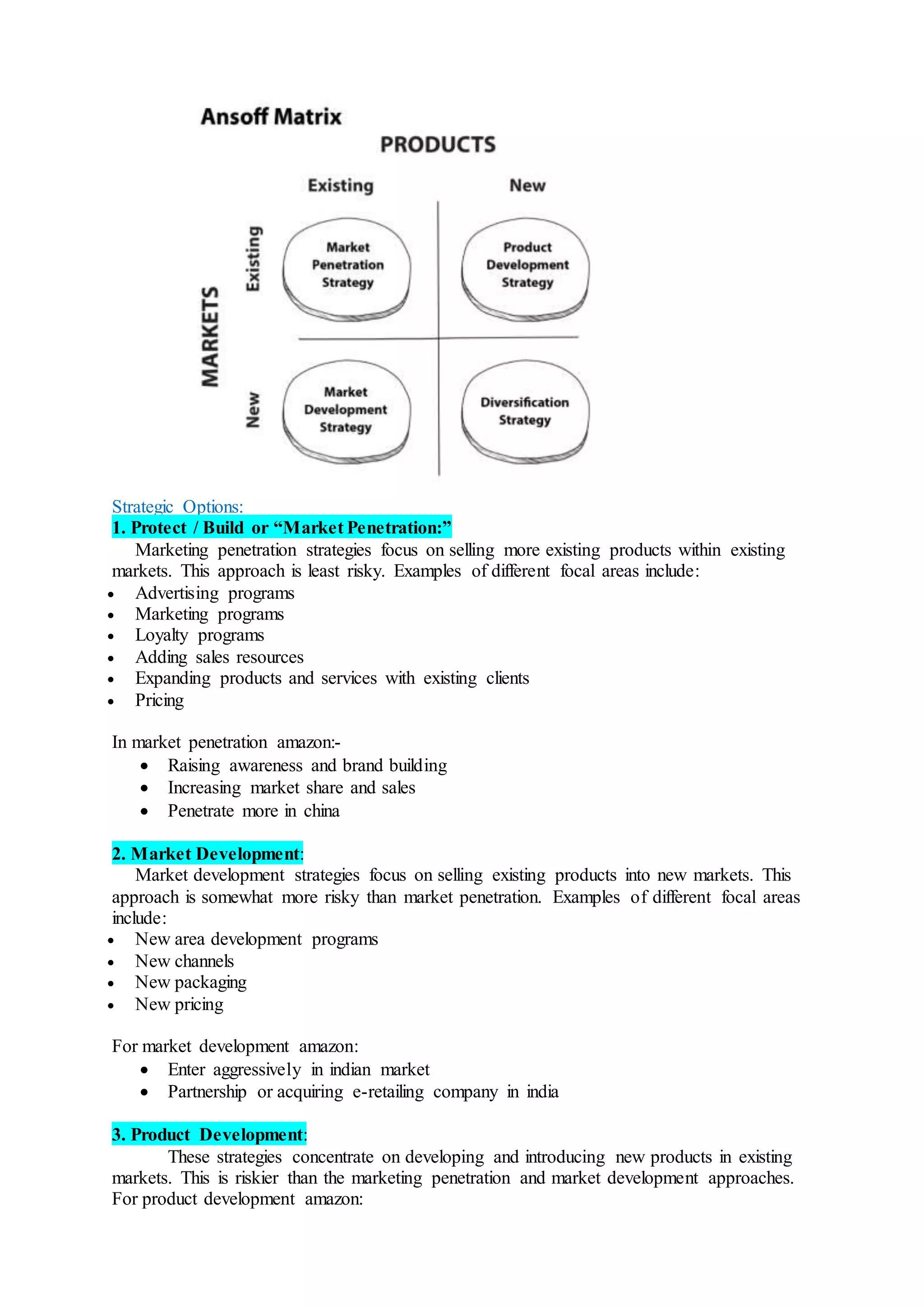 Strategic Options:
1. Protect / Build or “Market Penetration:”
Marketing penetration strategies focus on selling more existing products within existing
markets. This approach is least risky. Examples of different focal areas include:
 Advertising programs
 Marketing programs
 Loyalty programs
 Adding sales resources
 Expanding products and services with existing clients
 Pricing
In market penetration amazon:-
 Raising awareness and brand building
 Increasing market share and sales
 Penetrate more in china
2. Market Development:
Market development strategies focus on selling existing products into new markets. This
approach is somewhat more risky than market penetration. Examples of different focal areas
include:
 New area development programs
 New channels
 New packaging
 New pricing
For market development amazon:
 Enter aggressively in indian market
 Partnership or acquiring e-retailing company in india
3. Product Development:
These strategies concentrate on developing and introducing new products in existing
markets. This is riskier than the marketing penetration and market development approaches.
For product development amazon:
 
