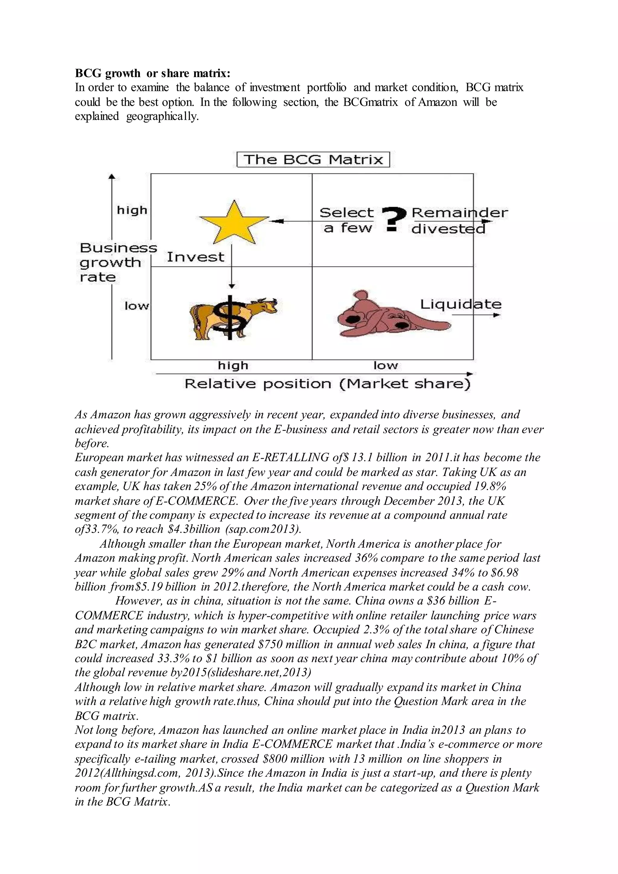 BCG growth or share matrix:
In order to examine the balance of investment portfolio and market condition, BCG matrix
could be the best option. In the following section, the BCGmatrix of Amazon will be
explained geographically.
As Amazon has grown aggressively in recent year, expanded into diverse businesses, and
achieved profitability, its impact on the E-business and retail sectors is greater now than ever
before.
European market has witnessed an E-RETALLING of$ 13.1 billion in 2011.it has become the
cash generator for Amazon in last few year and could be marked as star. Taking UK as an
example, UK has taken 25% of the Amazon international revenue and occupied 19.8%
market share of E-COMMERCE. Over the five years through December 2013, the UK
segment of the company is expected to increase its revenue at a compound annual rate
of33.7%, to reach $4.3billion (sap.com2013).
Although smaller than the European market, North America is another place for
Amazon making profit. North American sales increased 36% compare to the same period last
year while global sales grew 29% and North American expenses increased 34% to $6.98
billion from$5.19 billion in 2012.therefore, the North America market could be a cash cow.
However, as in china, situation is not the same. China owns a $36 billion E-
COMMERCE industry, which is hyper-competitive with online retailer launching price wars
and marketing campaigns to win market share. Occupied 2.3% of the total share of Chinese
B2C market, Amazon has generated $750 million in annual web sales In china, a figure that
could increased 33.3% to $1 billion as soon as next year china may contribute about 10% of
the global revenue by2015(slideshare.net,2013)
Although low in relative market share. Amazon will gradually expand its market in China
with a relative high growth rate.thus, China should put into the Question Mark area in the
BCG matrix.
Not long before, Amazon has launched an online market place in India in2013 an plans to
expand to its market share in India E-COMMERCE market that .India’s e-commerce or more
specifically e-tailing market, crossed $800 million with 13 million on line shoppers in
2012(Allthingsd.com, 2013).Since the Amazon in India is just a start-up, and there is plenty
room for further growth.AS a result, the India market can be categorized as a Question Mark
in the BCG Matrix.
 