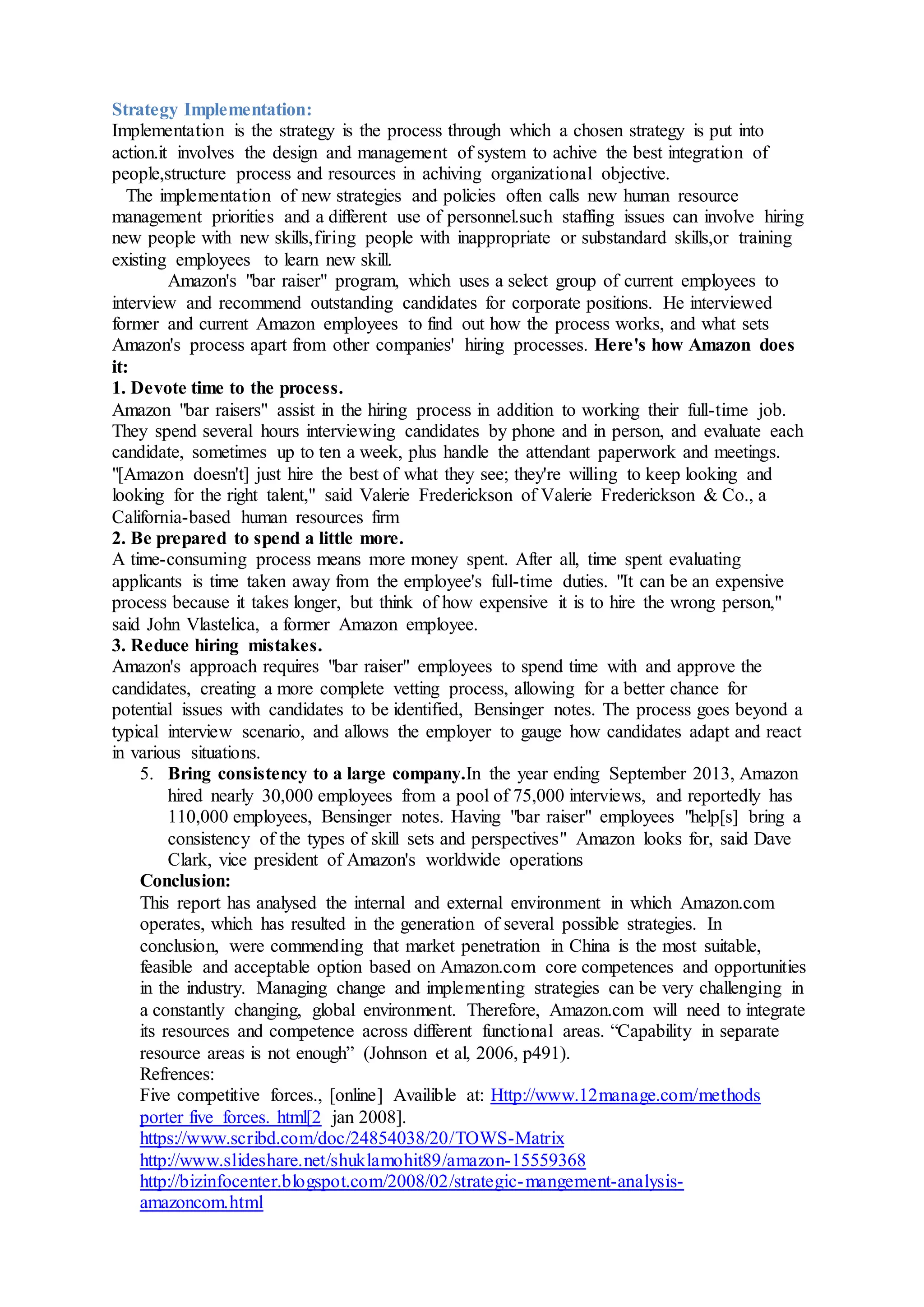 Strategy Implementation:
Implementation is the strategy is the process through which a chosen strategy is put into
action.it involves the design and management of system to achive the best integration of
people,structure process and resources in achiving organizational objective.
The implementation of new strategies and policies often calls new human resource
management priorities and a different use of personnel.such staffing issues can involve hiring
new people with new skills,firing people with inappropriate or substandard skills,or training
existing employees to learn new skill.
Amazon's "bar raiser" program, which uses a select group of current employees to
interview and recommend outstanding candidates for corporate positions. He interviewed
former and current Amazon employees to find out how the process works, and what sets
Amazon's process apart from other companies' hiring processes. Here's how Amazon does
it:
1. Devote time to the process.
Amazon "bar raisers" assist in the hiring process in addition to working their full-time job.
They spend several hours interviewing candidates by phone and in person, and evaluate each
candidate, sometimes up to ten a week, plus handle the attendant paperwork and meetings.
"[Amazon doesn't] just hire the best of what they see; they're willing to keep looking and
looking for the right talent," said Valerie Frederickson of Valerie Frederickson & Co., a
California-based human resources firm
2. Be prepared to spend a little more.
A time-consuming process means more money spent. After all, time spent evaluating
applicants is time taken away from the employee's full-time duties. "It can be an expensive
process because it takes longer, but think of how expensive it is to hire the wrong person,"
said John Vlastelica, a former Amazon employee.
3. Reduce hiring mistakes.
Amazon's approach requires "bar raiser" employees to spend time with and approve the
candidates, creating a more complete vetting process, allowing for a better chance for
potential issues with candidates to be identified, Bensinger notes. The process goes beyond a
typical interview scenario, and allows the employer to gauge how candidates adapt and react
in various situations.
5. Bring consistency to a large company.In the year ending September 2013, Amazon
hired nearly 30,000 employees from a pool of 75,000 interviews, and reportedly has
110,000 employees, Bensinger notes. Having "bar raiser" employees "help[s] bring a
consistency of the types of skill sets and perspectives" Amazon looks for, said Dave
Clark, vice president of Amazon's worldwide operations
Conclusion:
This report has analysed the internal and external environment in which Amazon.com
operates, which has resulted in the generation of several possible strategies. In
conclusion, were commending that market penetration in China is the most suitable,
feasible and acceptable option based on Amazon.com core competences and opportunities
in the industry. Managing change and implementing strategies can be very challenging in
a constantly changing, global environment. Therefore, Amazon.com will need to integrate
its resources and competence across different functional areas. “Capability in separate
resource areas is not enough” (Johnson et al, 2006, p491).
Refrences:
Five competitive forces., [online] Availible at: Http://www.12manage.com/methods
porter five forces. html[2 jan 2008].
https://www.scribd.com/doc/24854038/20/TOWS-Matrix
http://www.slideshare.net/shuklamohit89/amazon-15559368
http://bizinfocenter.blogspot.com/2008/02/strategic-mangement-analysis-
amazoncom.html
 