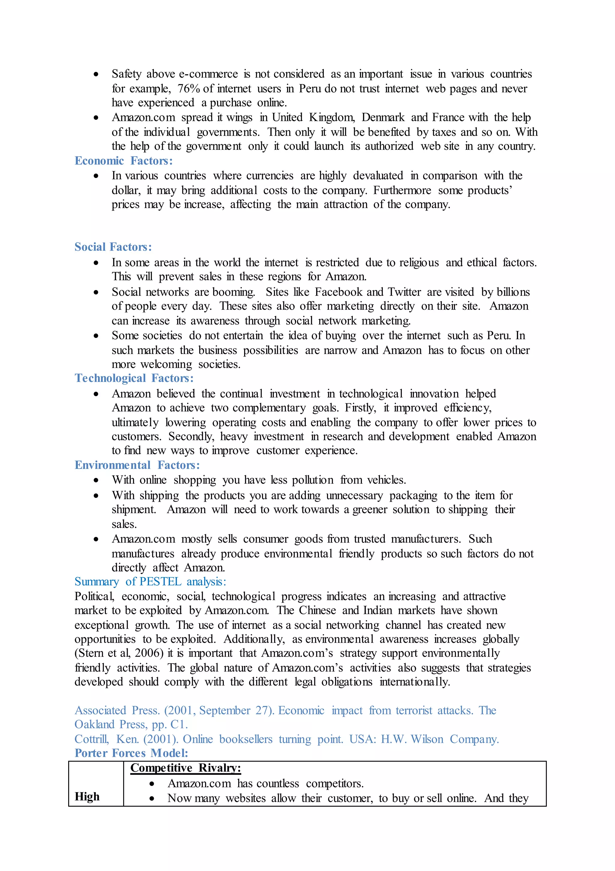  Safety above e-commerce is not considered as an important issue in various countries
for example, 76% of internet users in Peru do not trust internet web pages and never
have experienced a purchase online.
 Amazon.com spread it wings in United Kingdom, Denmark and France with the help
of the individual governments. Then only it will be benefited by taxes and so on. With
the help of the government only it could launch its authorized web site in any country.
Economic Factors:
 In various countries where currencies are highly devaluated in comparison with the
dollar, it may bring additional costs to the company. Furthermore some products’
prices may be increase, affecting the main attraction of the company.
Social Factors:
 In some areas in the world the internet is restricted due to religious and ethical factors.
This will prevent sales in these regions for Amazon.
 Social networks are booming. Sites like Facebook and Twitter are visited by billions
of people every day. These sites also offer marketing directly on their site. Amazon
can increase its awareness through social network marketing.
 Some societies do not entertain the idea of buying over the internet such as Peru. In
such markets the business possibilities are narrow and Amazon has to focus on other
more welcoming societies.
Technological Factors:
 Amazon believed the continual investment in technological innovation helped
Amazon to achieve two complementary goals. Firstly, it improved efﬁciency,
ultimately lowering operating costs and enabling the company to offer lower prices to
customers. Secondly, heavy investment in research and development enabled Amazon
to ﬁnd new ways to improve customer experience.
Environmental Factors:
 With online shopping you have less pollution from vehicles.
 With shipping the products you are adding unnecessary packaging to the item for
shipment. Amazon will need to work towards a greener solution to shipping their
sales.
 Amazon.com mostly sells consumer goods from trusted manufacturers. Such
manufactures already produce environmental friendly products so such factors do not
directly affect Amazon.
Summary of PESTEL analysis:
Political, economic, social, technological progress indicates an increasing and attractive
market to be exploited by Amazon.com. The Chinese and Indian markets have shown
exceptional growth. The use of internet as a social networking channel has created new
opportunities to be exploited. Additionally, as environmental awareness increases globally
(Stern et al, 2006) it is important that Amazon.com’s strategy support environmentally
friendly activities. The global nature of Amazon.com’s activities also suggests that strategies
developed should comply with the different legal obligations internationally.
Associated Press. (2001, September 27). Economic impact from terrorist attacks. The
Oakland Press, pp. C1.
Cottrill, Ken. (2001). Online booksellers turning point. USA: H.W. Wilson Company.
Porter Forces Model:
High
Competitive Rivalry:
 Amazon.com has countless competitors.
 Now many websites allow their customer, to buy or sell online. And they
 