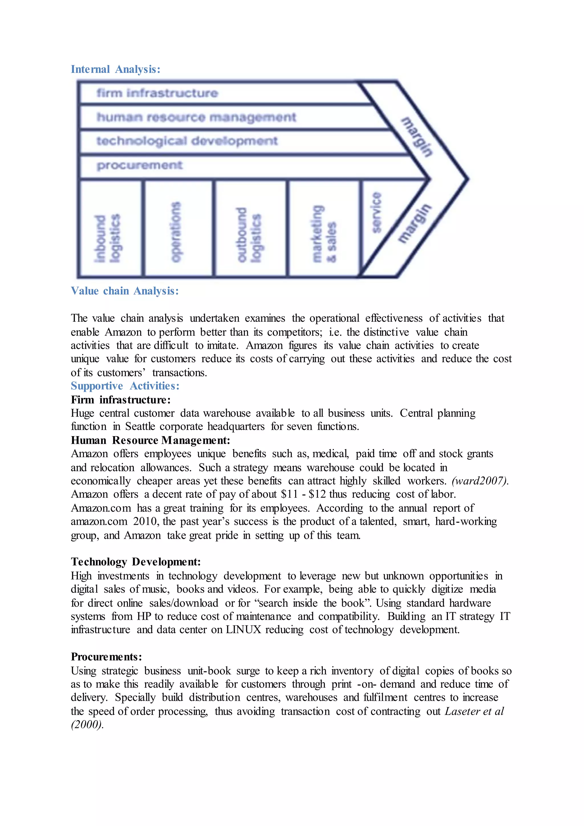 Internal Analysis:
Value chain Analysis:
The value chain analysis undertaken examines the operational effectiveness of activities that
enable Amazon to perform better than its competitors; i.e. the distinctive value chain
activities that are difficult to imitate. Amazon figures its value chain activities to create
unique value for customers reduce its costs of carrying out these activities and reduce the cost
of its customers’ transactions.
Supportive Activities:
Firm infrastructure:
Huge central customer data warehouse available to all business units. Central planning
function in Seattle corporate headquarters for seven functions.
Human Resource Management:
Amazon offers employees unique benefits such as, medical, paid time off and stock grants
and relocation allowances. Such a strategy means warehouse could be located in
economically cheaper areas yet these benefits can attract highly skilled workers. (ward2007).
Amazon offers a decent rate of pay of about $11 - $12 thus reducing cost of labor.
Amazon.com has a great training for its employees. According to the annual report of
amazon.com 2010, the past year’s success is the product of a talented, smart, hard-working
group, and Amazon take great pride in setting up of this team.
Technology Development:
High investments in technology development to leverage new but unknown opportunities in
digital sales of music, books and videos. For example, being able to quickly digitize media
for direct online sales/download or for “search inside the book”. Using standard hardware
systems from HP to reduce cost of maintenance and compatibility. Building an IT strategy IT
infrastructure and data center on LINUX reducing cost of technology development.
Procurements:
Using strategic business unit-book surge to keep a rich inventory of digital copies of books so
as to make this readily available for customers through print -on- demand and reduce time of
delivery. Specially build distribution centres, warehouses and fulfilment centres to increase
the speed of order processing, thus avoiding transaction cost of contracting out Laseter et al
(2000).
 