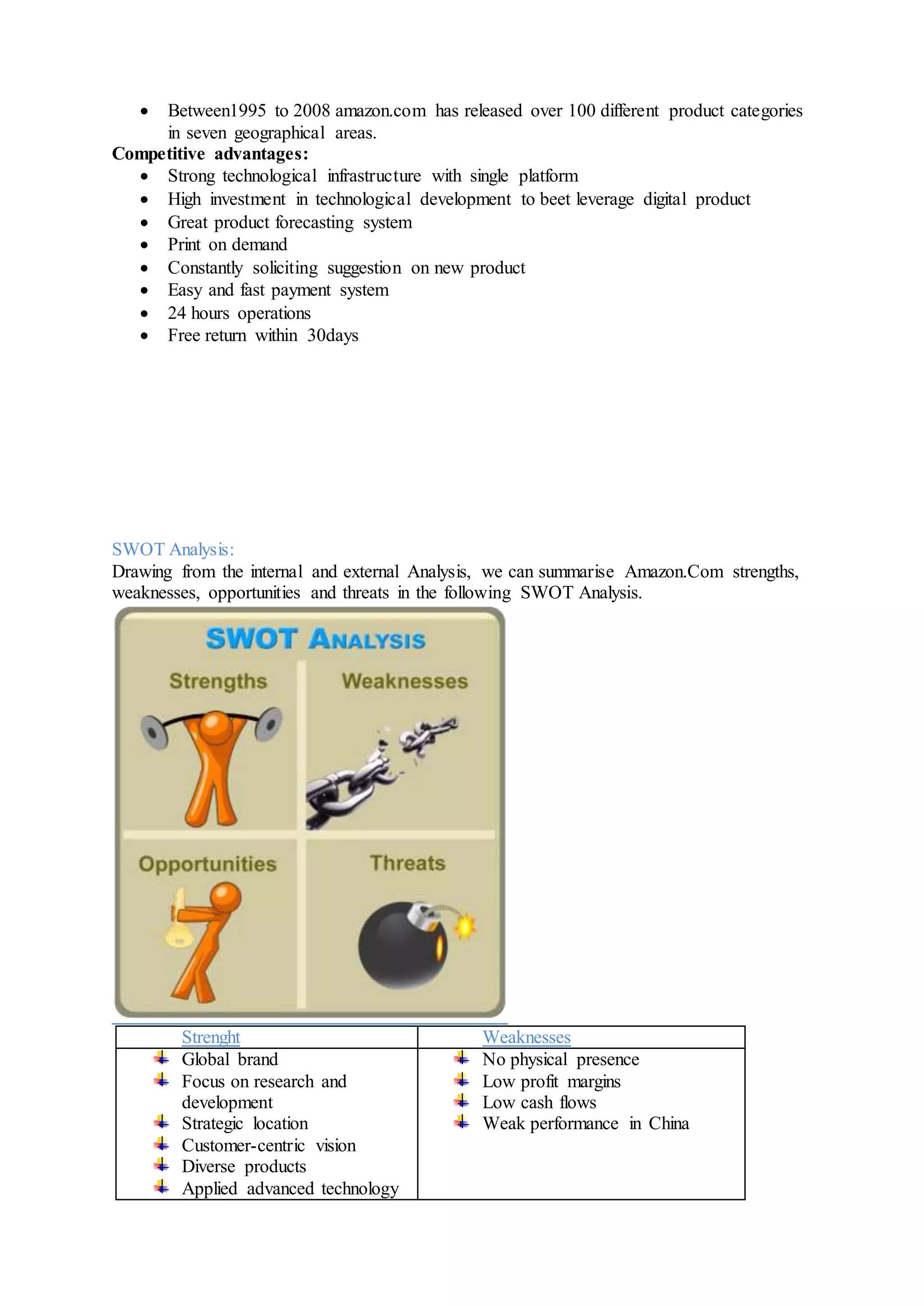  Between1995 to 2008 amazon.com has released over 100 different product categories
in seven geographical areas.
Competitive advantages:
 Strong technological infrastructure with single platform
 High investment in technological development to beet leverage digital product
 Great product forecasting system
 Print on demand
 Constantly soliciting suggestion on new product
 Easy and fast payment system
 24 hours operations
 Free return within 30days
SWOT Analysis:
Drawing from the internal and external Analysis, we can summarise Amazon.Com strengths,
weaknesses, opportunities and threats in the following SWOT Analysis.
Strenght Weaknesses
Global brand
Focus on research and
development
Strategic location
Customer-centric vision
Diverse products
Applied advanced technology
No physical presence
Low profit margins
Low cash flows
Weak performance in China
 