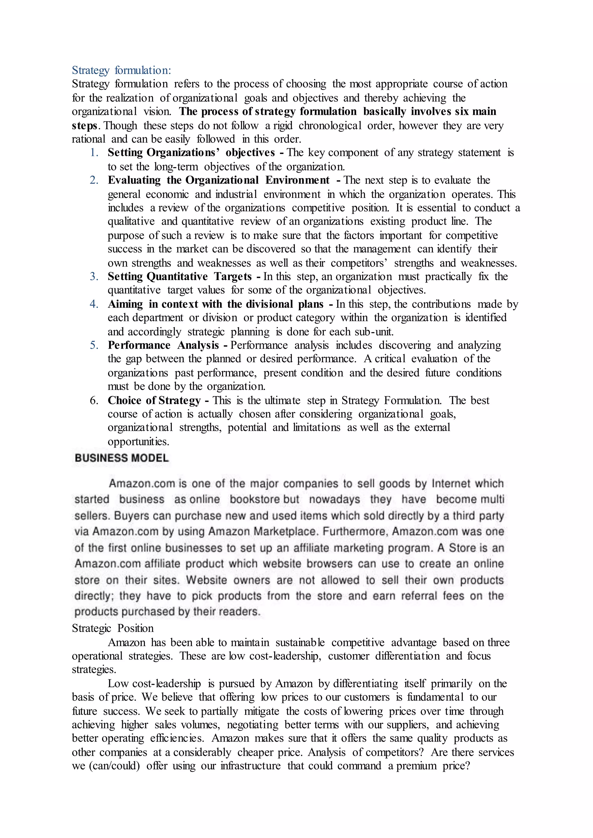 Strategy formulation:
Strategy formulation refers to the process of choosing the most appropriate course of action
for the realization of organizational goals and objectives and thereby achieving the
organizational vision. The process of strategy formulation basically involves six main
steps. Though these steps do not follow a rigid chronological order, however they are very
rational and can be easily followed in this order.
1. Setting Organizations’ objectives - The key component of any strategy statement is
to set the long-term objectives of the organization.
2. Evaluating the Organizational Environment - The next step is to evaluate the
general economic and industrial environment in which the organization operates. This
includes a review of the organizations competitive position. It is essential to conduct a
qualitative and quantitative review of an organizations existing product line. The
purpose of such a review is to make sure that the factors important for competitive
success in the market can be discovered so that the management can identify their
own strengths and weaknesses as well as their competitors’ strengths and weaknesses.
3. Setting Quantitative Targets - In this step, an organization must practically fix the
quantitative target values for some of the organizational objectives.
4. Aiming in context with the divisional plans - In this step, the contributions made by
each department or division or product category within the organization is identified
and accordingly strategic planning is done for each sub-unit.
5. Performance Analysis - Performance analysis includes discovering and analyzing
the gap between the planned or desired performance. A critical evaluation of the
organizations past performance, present condition and the desired future conditions
must be done by the organization.
6. Choice of Strategy - This is the ultimate step in Strategy Formulation. The best
course of action is actually chosen after considering organizational goals,
organizational strengths, potential and limitations as well as the external
opportunities.
Strategic Position
Amazon has been able to maintain sustainable competitive advantage based on three
operational strategies. These are low cost-leadership, customer differentiation and focus
strategies.
Low cost-leadership is pursued by Amazon by differentiating itself primarily on the
basis of price. We believe that offering low prices to our customers is fundamental to our
future success. We seek to partially mitigate the costs of lowering prices over time through
achieving higher sales volumes, negotiating better terms with our suppliers, and achieving
better operating efficiencies. Amazon makes sure that it offers the same quality products as
other companies at a considerably cheaper price. Analysis of competitors? Are there services
we (can/could) offer using our infrastructure that could command a premium price?
 