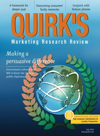 A framework for
deeper qual
Overcoming consumers’
faulty memories
Conjoint with
feature phones
July 2016
www.quirks.com
Making a
persuasive difference
Government subunit uses
MR to boost the value of
public diplomacy
A D V E R T I S I N G S E C T I O N
Top Customer Satisfaction &
Loyalty Companies
 
