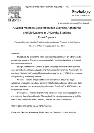 Psychology of Sport and Exercise 25 (2016) 117-137
A Mixed Methods Exploration into Exercise Adherence
and Motivations in University Students
Robert Toynbee a
a Plymouth University, Faculty of Health and Human Sciences, Plymouth, United Kingdom.
Received 17 May 2016; accepted 03 June 2016
Abstract
Objectives. To explore the effect exercise motivations have on adherence to
an exercise program. The aim is to understand why participants adhere or drop out
of exercise interventions.
Design and Methods. A series of semi-structured interviews with 6 students
were carried out and later analysed using thematic content analysis. Additionally, the
results of 29 student’s Exercise Motivations Inventory Version 2 (EMI-2) scores were
analysed using a One-Way ANOVA.
Results. Thematic analysis of transcribed interviews showed 3 major
categories (motivation, mood and barriers) that affected participant adherence. Each
of these categories had accompanying subthemes. The One-Way ANOVA reported
no significant results.
Conclusions. The motivations behind adherence to an exercise program are
more diverse than physical health. All aspects of the exercise experience should be
taken into consideration when designing an exercise based intervention.
© 2016 Elsevier Science Ltd. All rights reserved.
Keywords: Exercise; Adherence; Mixed methods; Thematic Content Analysis
www.elsevier.com/locate/psychsport
 
