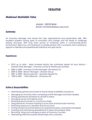 resume
Makkawi Mohiddin Taha
Mobile: 0507674654
Email: mmtaha@alissa-cars.com
Summary
An Inventory Manager who boasts first class organizational and presentation skills. With
excellent problem solving open to innovation and change and not afraid to challenge
existing structures. With long track record of achieving within a commercially-driven
environment, Right now I am looking for a suitable position with a company that is seeking to
appoint a talented and experienced individual who gets results.
Experiences:
 2010 up to date - Alissa Universal Motors the authorized dealer for Isuzu Motors –
Assistant Parts Manager – Inventory control & Warehouse activities.
 2006 to 2009 - Inventory Control Manager –first Motors Co
 2004 to 2006 - Branch Manager – Alrasam Group
 2001 to 2003 - Brand supervisor – Mawarid Aljubail Co.
 1990 to 2001 - Parts Salesman - Almansour Est.
Duties & Responsibilities;
 Maintaining optimal stock levels to ensure timely availability of products.
 Managing an Inventory team comprising of Shift Managers and team leaders.
 Setting operational standards for all staff to follow.
 Managing excess and ageing stock.
 Reviewing service levels on a continuous basis.
 Using electronic inventory tracking to scan stock and reconcile inventory.
 Minimizing exposure to obsolete and excess stock.
 Putting forward recommendations for operational policy, procedures and goals.
 Creating and maintaining spreadsheets to report and analyze data.
 Recruiting, hiring and managing a team of Inventory Counters.
 Maintaining effective business relationships with customers.
 
