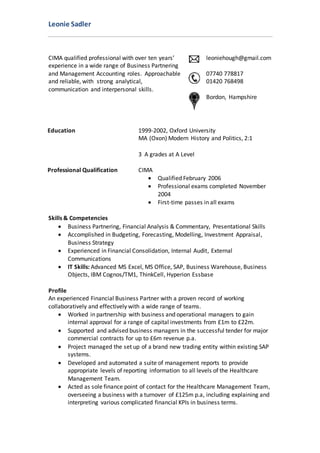 Leonie Sadler
CIMA qualified professional with over ten years’
experience in a wide range of Business Partnering
and Management Accounting roles. Approachable
and reliable, with strong analytical,
communication and interpersonal skills.
leoniehough@gmail.com
07740 778817
01420 768498
Bordon, Hampshire
Education 1999-2002, Oxford University
MA (Oxon) Modern History and Politics, 2:1
3 A grades at A Level
Professional Qualification CIMA
 Qualified February 2006
 Professional exams completed November
2004
 First-time passes in all exams
Skills & Competencies
 Business Partnering, Financial Analysis & Commentary, Presentational Skills
 Accomplished in Budgeting, Forecasting, Modelling, Investment Appraisal,
Business Strategy
 Experienced in Financial Consolidation, Internal Audit, External
Communications
 IT Skills: Advanced MS Excel, MS Office, SAP, Business Warehouse, Business
Objects, IBM Cognos/TM1, ThinkCell, Hyperion Essbase
Profile
An experienced Financial Business Partner with a proven record of working
collaboratively and effectively with a wide range of teams.
 Worked in partnership with business and operational managers to gain
internal approval for a range of capital investments from £1m to £22m.
 Supported and advised business managers in the successful tender for major
commercial contracts for up to £6m revenue p.a.
 Project managed the set up of a brand new trading entity within existing SAP
systems.
 Developed and automated a suite of management reports to provide
appropriate levels of reporting information to all levels of the Healthcare
Management Team.
 Acted as sole finance point of contact for the Healthcare Management Team,
overseeing a business with a turnover of £125m p.a, including explaining and
interpreting various complicated financial KPIs in business terms.
 