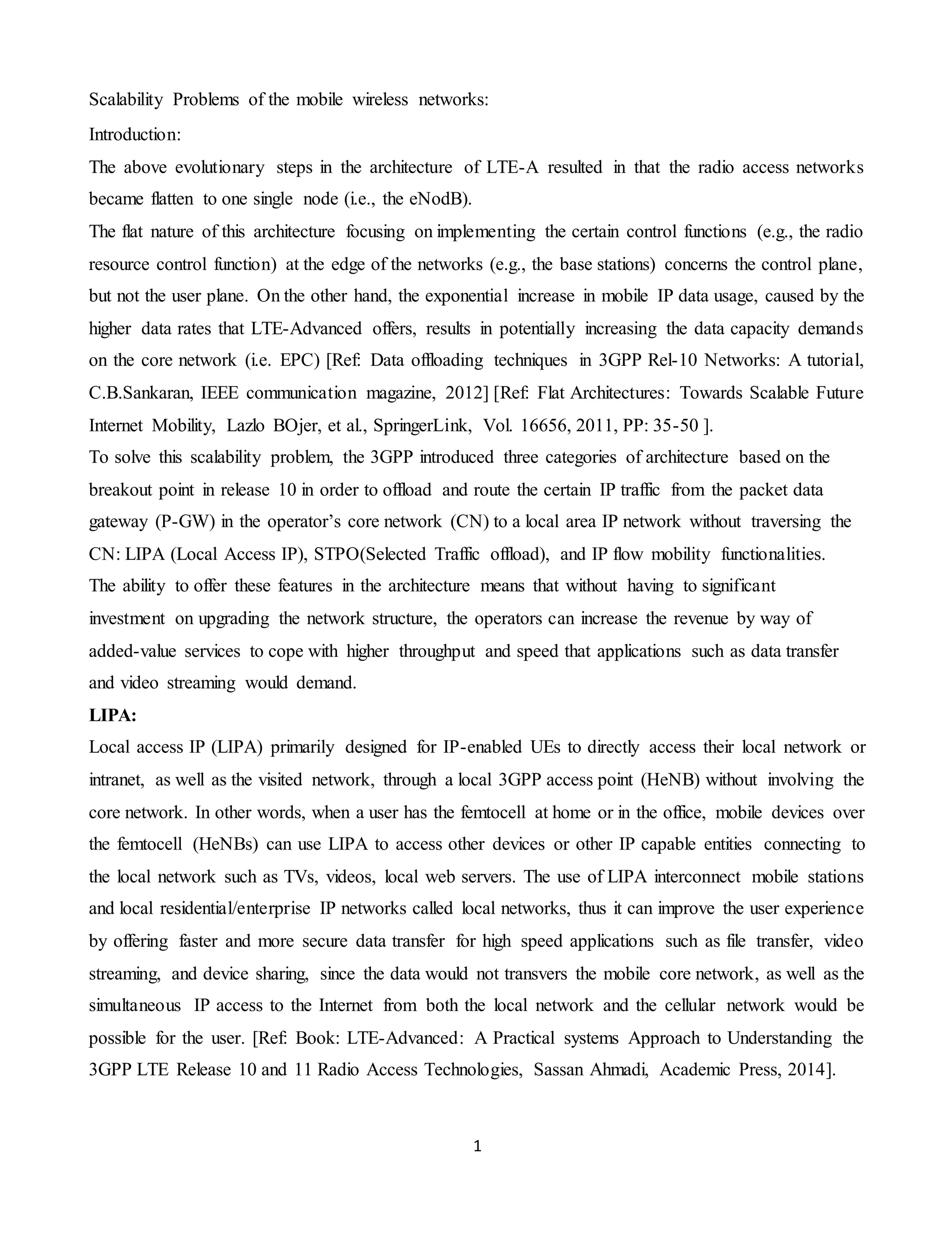 1
Scalability Problems of the mobile wireless networks:
Introduction:
The above evolutionary steps in the architecture of LTE-A resulted in that the radio access networks
became flatten to one single node (i.e., the eNodB).
The flat nature of this architecture focusing on implementing the certain control functions (e.g., the radio
resource control function) at the edge of the networks (e.g., the base stations) concerns the control plane,
but not the user plane. On the other hand, the exponential increase in mobile IP data usage, caused by the
higher data rates that LTE-Advanced offers, results in potentially increasing the data capacity demands
on the core network (i.e. EPC) [Ref: Data offloading techniques in 3GPP Rel-10 Networks: A tutorial,
C.B.Sankaran, IEEE communication magazine, 2012] [Ref: Flat Architectures: Towards Scalable Future
Internet Mobility, Lazlo BOjer, et al., SpringerLink, Vol. 16656, 2011, PP: 35-50 ].
To solve this scalability problem, the 3GPP introduced three categories of architecture based on the
breakout point in release 10 in order to offload and route the certain IP traffic from the packet data
gateway (P-GW) in the operator’s core network (CN) to a local area IP network without traversing the
CN: LIPA (Local Access IP), STPO(Selected Traffic offload), and IP flow mobility functionalities.
The ability to offer these features in the architecture means that without having to significant
investment on upgrading the network structure, the operators can increase the revenue by way of
added-value services to cope with higher throughput and speed that applications such as data transfer
and video streaming would demand.
LIPA:
Local access IP (LIPA) primarily designed for IP-enabled UEs to directly access their local network or
intranet, as well as the visited network, through a local 3GPP access point (HeNB) without involving the
core network. In other words, when a user has the femtocell at home or in the office, mobile devices over
the femtocell (HeNBs) can use LIPA to access other devices or other IP capable entities connecting to
the local network such as TVs, videos, local web servers. The use of LIPA interconnect mobile stations
and local residential/enterprise IP networks called local networks, thus it can improve the user experience
by offering faster and more secure data transfer for high speed applications such as file transfer, video
streaming, and device sharing, since the data would not transvers the mobile core network, as well as the
simultaneous IP access to the Internet from both the local network and the cellular network would be
possible for the user. [Ref: Book: LTE-Advanced: A Practical systems Approach to Understanding the
3GPP LTE Release 10 and 11 Radio Access Technologies, Sassan Ahmadi, Academic Press, 2014].
 
