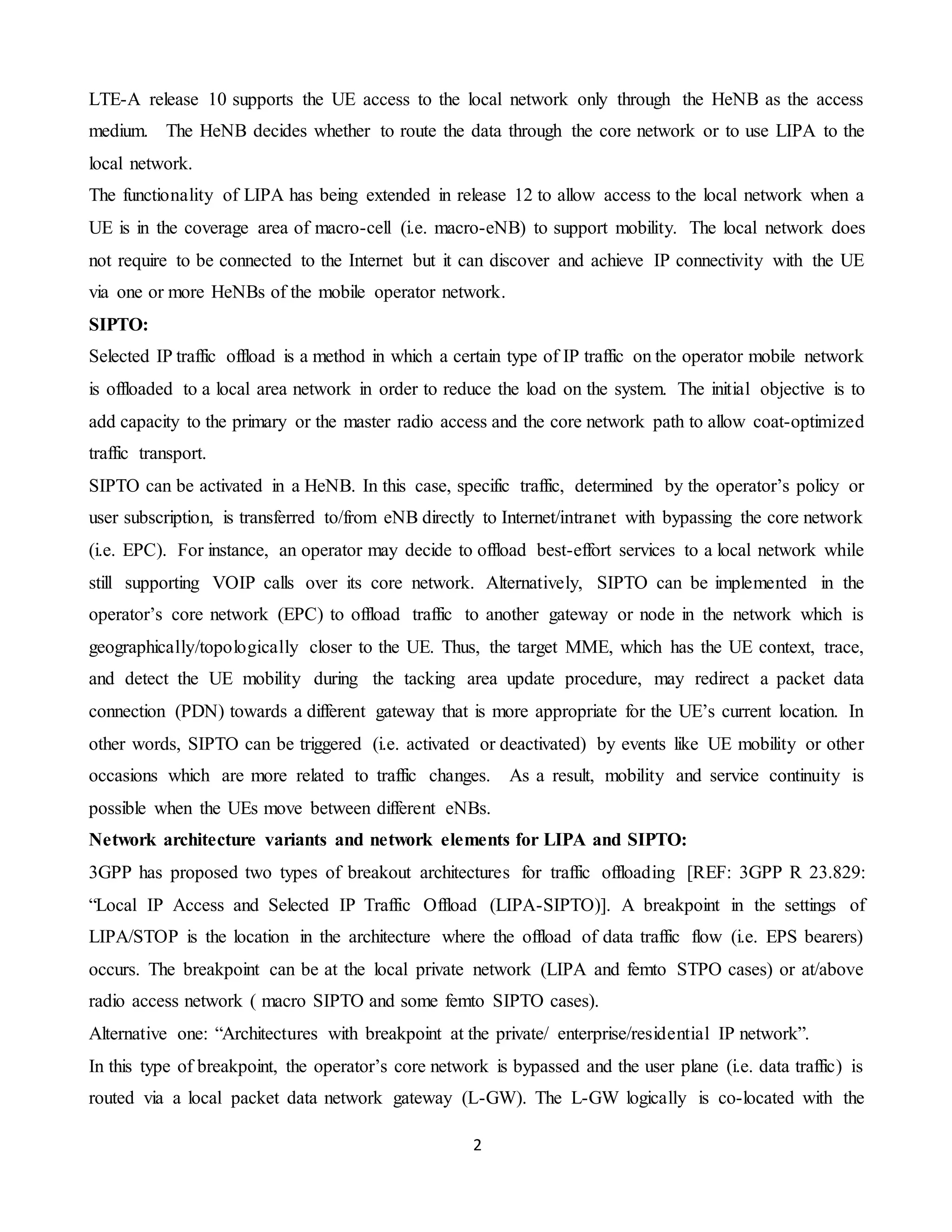 2
LTE-A release 10 supports the UE access to the local network only through the HeNB as the access
medium. The HeNB decides whether to route the data through the core network or to use LIPA to the
local network.
The functionality of LIPA has being extended in release 12 to allow access to the local network when a
UE is in the coverage area of macro-cell (i.e. macro-eNB) to support mobility. The local network does
not require to be connected to the Internet but it can discover and achieve IP connectivity with the UE
via one or more HeNBs of the mobile operator network.
SIPTO:
Selected IP traffic offload is a method in which a certain type of IP traffic on the operator mobile network
is offloaded to a local area network in order to reduce the load on the system. The initial objective is to
add capacity to the primary or the master radio access and the core network path to allow coat-optimized
traffic transport.
SIPTO can be activated in a HeNB. In this case, specific traffic, determined by the operator’s policy or
user subscription, is transferred to/from eNB directly to Internet/intranet with bypassing the core network
(i.e. EPC). For instance, an operator may decide to offload best-effort services to a local network while
still supporting VOIP calls over its core network. Alternatively, SIPTO can be implemented in the
operator’s core network (EPC) to offload traffic to another gateway or node in the network which is
geographically/topologically closer to the UE. Thus, the target MME, which has the UE context, trace,
and detect the UE mobility during the tacking area update procedure, may redirect a packet data
connection (PDN) towards a different gateway that is more appropriate for the UE’s current location. In
other words, SIPTO can be triggered (i.e. activated or deactivated) by events like UE mobility or other
occasions which are more related to traffic changes. As a result, mobility and service continuity is
possible when the UEs move between different eNBs.
Network architecture variants and network elements for LIPA and SIPTO:
3GPP has proposed two types of breakout architectures for traffic offloading [REF: 3GPP R 23.829:
“Local IP Access and Selected IP Traffic Offload (LIPA-SIPTO)]. A breakpoint in the settings of
LIPA/STOP is the location in the architecture where the offload of data traffic flow (i.e. EPS bearers)
occurs. The breakpoint can be at the local private network (LIPA and femto STPO cases) or at/above
radio access network ( macro SIPTO and some femto SIPTO cases).
Alternative one: “Architectures with breakpoint at the private/ enterprise/residential IP network”.
In this type of breakpoint, the operator’s core network is bypassed and the user plane (i.e. data traffic) is
routed via a local packet data network gateway (L-GW). The L-GW logically is co-located with the
 