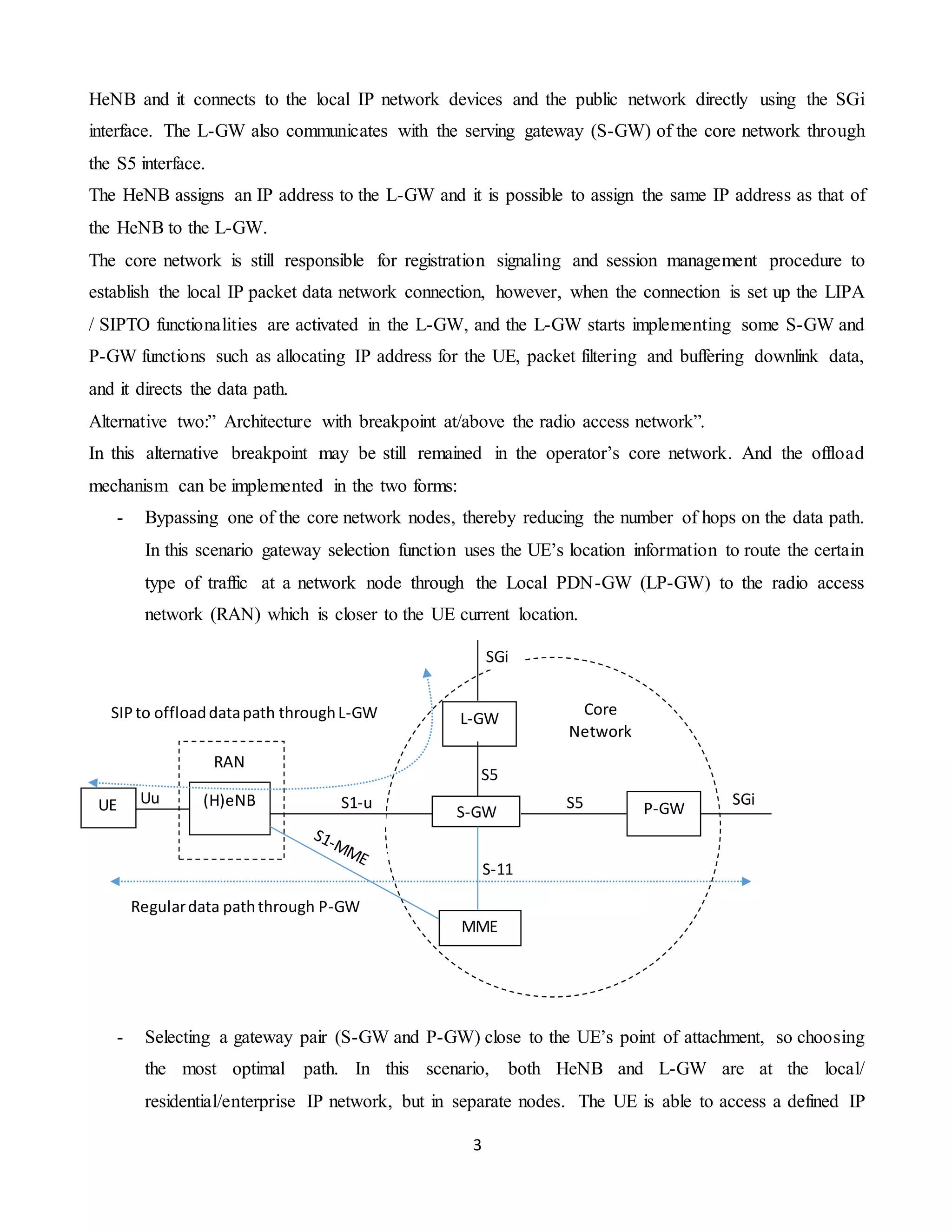 3
HeNB and it connects to the local IP network devices and the public network directly using the SGi
interface. The L-GW also communicates with the serving gateway (S-GW) of the core network through
the S5 interface.
The HeNB assigns an IP address to the L-GW and it is possible to assign the same IP address as that of
the HeNB to the L-GW.
The core network is still responsible for registration signaling and session management procedure to
establish the local IP packet data network connection, however, when the connection is set up the LIPA
/ SIPTO functionalities are activated in the L-GW, and the L-GW starts implementing some S-GW and
P-GW functions such as allocating IP address for the UE, packet filtering and buffering downlink data,
and it directs the data path.
Alternative two:” Architecture with breakpoint at/above the radio access network”.
In this alternative breakpoint may be still remained in the operator’s core network. And the offload
mechanism can be implemented in the two forms:
- Bypassing one of the core network nodes, thereby reducing the number of hops on the data path.
In this scenario gateway selection function uses the UE’s location information to route the certain
type of traffic at a network node through the Local PDN-GW (LP-GW) to the radio access
network (RAN) which is closer to the UE current location.
- Selecting a gateway pair (S-GW and P-GW) close to the UE’s point of attachment, so choosing
the most optimal path. In this scenario, both HeNB and L-GW are at the local/
residential/enterprise IP network, but in separate nodes. The UE is able to access a defined IP
SGi
SGi
S5
S-11
S5
S1-uUu (H)eNBUE
L-GW
S-GW P-GW
MME
Core
Network
RAN
SIPto offloaddatapath throughL-GW
Regulardata paththrough P-GW
 