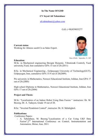 In The Name Of GOD
CV Seyed Ali Tabatabaee
ali.tabatabaee@yahoo.com
Cell: (+98)939055277
Current status:
Working for Abnoos sazeh Co as Sales Expert.
Date of Birth: September, 21, 1987
Education:
M.Sc. in Mechanical engineering Design( Dynamic, Vibration& Control), Yazd
university,Yazd, Iran cumulative GPA 15 out of 20.(2011)
B.Sc. in Mechanical Engineering , Golpayegan University of Technology(GUT),
Golpayegan, Iran, cumulative GPA 15.9 out of 20(2009).
Pre university in Mathematics, Noroozi Educational Institute, Isfahan, Iran GPA 17
out of 20.(2005)
High school Diploma in Mathematics, Noroozi Educational Institute, Isfahan, Iran
GPA 17 out of 20.(2004)
Project and Thesis:
M.Sc: “Localization of an Indoor Robot Using Data Fusion “ instructors: Dr. M.
Bozorg, Dr. A. Tadayon, Grade 19 out of 20.
B.Sc: ”Inverted Pendulum Control” ,instructor: Dr. H. Mehdigholi.
Publications:
Conference Papers:
- A. Tabatabaee, M. Bozorg,”Localization of a Car Using UKF Data
Fusion”,2nd
International Conference on Control, Instrumentation and
Automation, Shiraz, Iran, 2011.
 