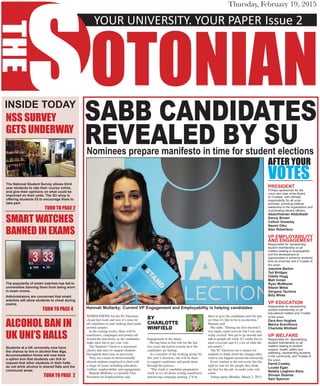 YOUR UNIVERSITY. YOUR PAPER	Issue 2
S
THE
OTONIAN
Thursday, February 19, 2015
SABB CANDIDATES
REVEALED BY SUNominees prepare manifesto in time for student elections
NOMINATIONS for the SU Elections
closed last week and now it’s time for
all candidates to start making their mark
around campus.
In the coming weeks, there will be
manifestos, campaigns and posters all
around the university, as the candidates
make their bid to get your vote.
The Students’ Union is a registered
charity that aims to support students
throughout their time at university.
They are a team of democratically
elected students employed to deal with
a range of issues including education,
welfare, employability and engagement.
Hannah Mullarky is currently Vice
President for Employability and
Engagement at the union.
Having been in this role for the last
two years she knows exactly how the
candidates are feeling.
As a member of the working group for
this year’s elections, she will be there
to support candidates and guide them
through the process.
“This week is candidate preparation
week so it’s all about writing manifestos
and having campaign training. I’ll be
there to give the candidates real life tips
on what it’s like to be in an election,”
Hannah said.
She adds: “During my first election I
was super, super nervous but I was also
really excited. You get to go around and
talk to people all week. It’s really fun to
meet everyone and it’s a lot of what the
job entails.”
The SU Elections are a chance for
students to think about the changes they
want to see happen around the university.
Every student at the university has the
right to vote for the people they think
are best for the job, so make your vote
count.
Voting opens Monday, March 2, 2015.
INSIDE TODAY
NSS SURVEY
GETS UNDERWAY
The National Student Survey allows third
year students to rate their course online,
and give their opinions on what could be
improved on their units. The SU shop is
offering students £5 to encourage them to
take part.
TURN TO PAGE 2
SMART WATCHES
BANNED IN EXAMS
The popularity of smart watches has led to
universities banning them from being worn
in exam rooms.
Administrators are concerned that smart
watches will allow students to cheat during
exams.
TURN TO PAGE 4
ALCOHOL BAN IN
UK UNI’S HALLS
Students at a UK university now have
the chance to live in alcohol free digs.
Accommodation forms will now have
a option box that students can tick to
request that other students in their halls
do not drink alcohol in shared flats and the
communal areas.
TURN TO PAGE 2
Hannah Mullarky: Current VP Engagement and Employability is helping candidates
BY
CHARLOTTE
WINFIELD
PRESIDENT
Primary spokesman for the
union and chair of the Board
of Trustees, with ultimate
responsibility for all union
activities, providing political
leadership to the organisation and
coordinating elected officers.
Abdulrhaman Abdulkadir 
Danny Brown 
Callum Greasley 
Naomi Oiku 
Alex Robertson
VP EMPLOYABILITY
AND ENGAGEMENT
Responsible for representing
student membership on all
matters relating to employability
and the development of
opportunities to enhance students’
time at university and a Trustee of
the union.
Jasmine Barton 
Ted Bridges 
Odelle Hogg 
Matt Inman 
Ryan McMaster 
Nitesh Mittal 
Gergana Tacheva 
Billy White
VP EDUCATION
Responsible for representing
student membership on all
educational matters and Trustee
of the union.
Zara-Ann Hughes
Marica Scevlikova
Charlotte Winfield
VP WELFARE
Responsible for; representing
student membership on all
matters relating to student
support, health, safety and
wellbeing; representing students
in the community; and Trustee of
the union.
David Cowley
Louise Egan
Natalia Leighton-Sims 
Shivam Sharma 
Sam Spencer
AFTER YOUR
VOTES
 