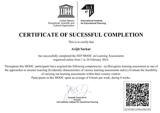 CERTIFICATE OF SUCESSFUL COMPLETION
This is to certify that
Avijit Sarkar
has successfully completed the IIEP MOOC on Learning Assessments
organized online from 1 to 26 February 2016.
Throughout this MOOC, participants have acquired the following competencies : (a) Recognize learning assessment as one of
the approaches to monitor learning (b) Identify characteristics of various learning assessments and (c) Evaluate the feasibility
of carrying out learning assessments within their country context.
Participants in this MOOC spent an average of 4 hours per week, during 4 weeks.
5a137450-e0a0-11e5-89dc-651b8a37389e
Powered by TCPDF (www.tcpdf.org)
 