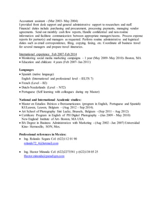 Accountant assistant - (Mar 2003- May 2004)
I provided front desk support and general administrative support to researchers and staff.
Financial duties include purchasing and procurement, processing payments, managing vendor
agreements. Send out monthly cash flow reports, Handle confidential and non-routine
information and facilitate communication between appropriate managers/teams. Process expense
reports for partner(s) and managers as requested. Perform routine administrative and logistical
duties such as email correspondence, filing, copying, faxing, etc. Coordinate all business travel
for several managers and prepare travel itineraries.
International experience Feb 2007-Feb 2014
 Monitoring social media marketing campaigns – 1 year (May 2009- May 2010)- Boston, MA
 Education and childcare 4 years (Feb 2007- Jan 2011)
Languages
 Spanish (native language)
English (International and professional level - IELTS 7)
 French (Level - B2)
 Dutch-Neederlands (Level – NT2)
 Portuguese (Self learning with colleagues during my Master)
National and International Academic studies:
 Master en Estudios Ibéricos e Iberoamericanos (program in English, Portuguese and Spanish)
KULeuven, Leuven, Belgium – (Aug 2012 – Sep 2014).
 Art School of Photography Sint Lucke, Brussels, Belgium - (Sep 2011 – Aug 2012)
 Certificate Program in English of PH Digital Photography - (Jan 2009 – May 2010)
New England Institute of Art- Boston, MA USA
 BA Degree in Business Administration with Marketing - (Aug 2002 - Jun 2007) Universidad
Kino- Hermosillo, SON, Mex.
Professional references in Mexico:
 Ing. Rolando Segura Cel: (622)112 01 90
rolando72_4@hotmail.com
 Ing. Hector Miranda Cel: (622)2273581 y (622)138 05 25
Hector.miranda@paradigm.com
 
